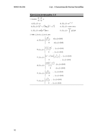 MOISES VILLENA                                            Cap. 3 Funciones de Varias Variables



                 Ejercicios propuestos 3.6
                                  ∂f ∂f
                 1. Encontrar       ,   si :
                                  ∂x ∂y
                    a) f ( x, y ) = xy                                                   d) f ( x, y ) = xe x + y
                                                                                                             2    2




                                    (     ) (
                   b) f ( x, y ) = x 2 + y 2 log e x 2 + y 2             )               e) f ( x, y ) = x cos x cos y

                   c) f ( x, y ) = cos(ye )sen x
                                                                                                              sen ( xy )

                                                                                         f) f ( x, y ) =         ∫         g ( t ) dt
                                             xy

                                                                                                                 y2

                 2. Hallar f x ( 0, 0 ) y f y ( 0, 0 ) , para:

                                                ⎧ xy2
                                                ⎪ 2 2                si ( x, y ) ≠ ( 0,0)
                                a) f ( x, y ) = ⎨ x + y
                                                ⎪     0                  si ( x, y ) = ( 0,0)
                                                ⎩

                                                ⎧ x3 y 2 − xy 3
                                b) f ( x, y ) = ⎪ x 2 + y 2
                                                                  ,           ( x, y ) ≠ ( 0, 0 )
                                                ⎨
                                                ⎪        0      ,            ( x, y ) = ( 0, 0 )
                                                ⎩
                                                ⎧ 2         ⎛ 1 ⎞
                                c) f ( x, y ) = ⎨
                                                   (
                                                ⎪ x − y sen ⎜ 2
                                                       2
                                                                 )
                                                                 2 ⎟
                                                                       ,                           ( x, y ) ≠ ( 0, 0 )
                                                            ⎝x +y ⎠
                                                ⎪
                                                ⎩    0               ,                        ( x, y ) = ( 0, 0 )
                                                ⎧ sen ( x 2 − y 2 )
                                                ⎪                   ; ( x, y ) ≠ ( 0, 0 )
                                d) f ( x, y ) = ⎨     x+ y
                                                ⎪
                                                ⎩         0         ; ( x, y ) = ( 0, 0 )
                                                ⎧ xy
                                                                     ,       ( x, y ) ≠ ( 0, 0 )
                                e) f ( x, y ) = ⎪ x + y
                                                ⎨
                                                ⎪     0              ,       ( x, y ) = ( 0, 0 )
                                                ⎩
                                                ⎧ y3 x
                                f) f ( x, y ) = ⎪ x 2 + y 6
                                                            ,        ( x, y ) ≠ ( 0, 0 )
                                                ⎨
                                                ⎪       0 ,          ( x, y ) = ( 0, 0 )
                                                ⎩




92
 