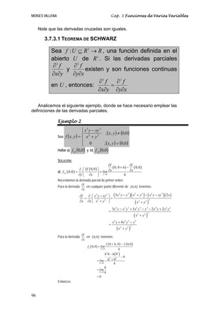 MOISES VILLENA                                                     Cap. 3 Funciones de Varias Variables


     Note que las derivadas cruzadas son iguales.

        3.7.3.1 TEOREMA DE SCHWARZ

           Sea f : U ⊆ R 2 → R , una función definida en el
           abierto U de R 2 . Si las derivadas parciales
            ∂2 f    ∂2 f
                 y       existen y son funciones continuas
           ∂x∂y    ∂y∂x
                               ∂2 f   ∂2 f
           en U , entonces:         =
                              ∂x∂y ∂y∂x

    Analicemos el siguiente ejemplo, donde se hace necesario emplear las
definiciones de las derivadas parciales.

                 Ejemplo 2
                                  ⎧ x 3 y − xy 3
                                  ⎪               ; ( x, y ) ≠ (0,0)
                 Sea f ( x, y ) = ⎨ x 2 + y 2
                                  ⎪ 0            ; (x, y ) = (0,0 )
                                  ⎩
                 Hallar a) f xy (0,0 ) y b) f yx (0,0 )

                 SOLUCIÓN:
                                                           ∂f               ∂f
                                   ∂ ⎛ ∂f ( 0, 0 ) ⎞          ( 0, 0 + h ) − ( 0, 0 )
                 a) f xy ( 0, 0 ) = ⎜                      ∂x               ∂x
                                                   ⎟ = lím
                                   ∂y ⎝ ∂x ⎠ x → 0                      h
                 Necesitamos la derivada parcial de primer orden.
                                    ∂f
                 Para la derivada      en cualquier punto diferente de                     ( 0,0 ) tenemos:
                                    ∂x
                                      ∂ ⎛ x3 y − xy 3 ⎞ ( 3x y − y )( x + y ) − ( x y − xy ) ( 2 x )
                                                            2     3    2    2         3   3
                                  ∂f
                                     = ⎜ 2            ⎟ =
                                  ∂x ∂x ⎝ x + y 2 ⎠                    ( x2 + y 2 )
                                                                                    2



                                                                   3x 4 y − x 2 y 3 + 3x 2 y 3 − y 5 − 2 x 4 y + 2 x 2 y 3
                                                               =
                                                                                               (x       + y2 )
                                                                                                    2            2



                                                                   x4 y + 4 x2 y3 − y5
                                                               =
                                                                         (x       + y2 )
                                                                              2            2



                                    ∂f
                 Para la derivada      en    ( 0,0 ) tenemos:
                                    ∂x
                                                             f ( 0 + h, 0 ) − f ( 0,0 )
                                         f x ( 0,0 ) = lím
                                                     h →0               h
                                                          h 3 0 − h ( 03 )
                                                                              −0
                                                  = lím       h 2 + 02
                                                    h→0             h
                                                          0
                                                  = lím
                                                    h→0   h
                                                  =0
                 Entonces:


96
 