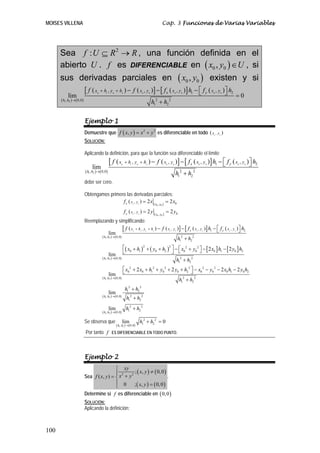 MOISES VILLENA                                                                                                   Cap. 3 Funciones de Varias Variables




      Sea f : U ⊆ R 2 → R , una función definida en el
      abierto U . f es DIFERENCIABLE en ( x0 , y0 ) ∈ U , si
      sus derivadas parciales en ( x0 , y0 ) existen y si
             [ f ( x + h , y + h ) − f ( x , y )] − [ f x ( x , y )] h1 − ⎡ f y ( x , y )⎤ h2
                                                                          ⎣              ⎦                                                                                                           =0
                                      0       1      0            2                     0       0                             0       0                                0        0
           lim
      ( h1 , h2 )→( 0,0 )                                                                           h + h2
                                                                                                         2            2
                                                                                                        1



                            Ejemplo 1
                            Demuestre que f ( x, y ) = x 2 + y 2 es diferenciable en todo ( x                                                                          0
                                                                                                                                                                           ,y   0
                                                                                                                                                                                    )
                            SOLUCIÓN:

                            Aplicando la definición, para que la función sea diferenciable el límite
                                                  [ f (x      0
                                                                      + h1 , y 0 + h2 ) −                f ( x , y )] − [ f x ( x , y )] h1 − ⎡ f y ( x , y ) ⎤ h2
                                                                                                                  0       0                   ⎣         0     ⎦   0                                  0    0
                                 lim
                            ( h1 , h2 )→( 0,0 )                                                                    h1 + h2
                                                                                                                     2        2


                            debe ser cero.

                            Obtengamos primero las derivadas parciales:
                                             f x ( x , y ) = 2 x ( x , y ) = 2 x0
                                                                           0    0
                                                                                                         0   0


                                                                      f y ( x , y ) = 2 y ( x , y ) = 2 y0
                                                                            0   0
                                                                                                         0   0

                            Reemplazando y simplificando:
                                             [ f (x + h , y                 0       1       0
                                                                                                +h  2
                                                                                                        ) − f (x      0
                                                                                                                          ,y   0
                                                                                                                                   )] − [ f x ( x   0
                                                                                                                                                        ,y   0
                                                                                                                                                                 )] h1 − ⎡ f y ( x
                                                                                                                                                                         ⎣              0
                                                                                                                                                                                            ,y   0
                                                                                                                                                                                                     ) ⎤ h2
                                                                                                                                                                                                       ⎦
                                      lim
                                          ( h1 , h2 ) → ( 0,0 )
                                                                                                                                   h12 + h2 2
                                                                ⎡( x0 + h1 )2 + ( y0 + h2 )2 ⎤ − ⎡ x0 2 + y0 2 ⎤ − [ 2 x0 ] h1 − [ 2 y0 ] h2
                                                  lim ⎣                                      ⎦ ⎣               ⎦
                                          ( h1 , h2 ) → ( 0,0 )
                                                                                                h1 + h2
                                                                                                  2      2


                                                                ⎡ x0 2 + 2 x0 + h12 + y0 2 + 2 y0 + h2 2 ⎤ − x0 2 − y0 2 − 2 x0 h1 − 2 y0 h2
                                                  lim ⎣                                                  ⎦
                                          ( h1 , h2 ) → ( 0,0 )
                                                                                                 h12 + h2 2
                                                                      h12 + h2 2
                                                  lim
                                          ( h1 , h2 ) → ( 0,0 )
                                                                       h12 + h2 2
                                                  lim                  h12 + h2 2
                                          ( h1 , h2 ) → ( 0,0 )

                            Se observa que                        lim               h12 + h2 2 = 0
                                                         ( h1 , h2 ) →( 0,0 )
                            Por tanto f             ES DIFERENCIABLE EN TODO PUNTO.




                            Ejemplo 2
                                             ⎧ xy
                                                     2 (
                                             ⎪ 2      ; x, y ) ≠ ( 0, 0 )
                            Sea f ( x, y ) = ⎨ x + y                      .
                                             ⎪ 0 ; ( x, y ) = ( 0, 0 )
                                             ⎩
                            Determine si f es diferenciable en ( 0, 0 )
                            SOLUCIÓN:
                            Aplicando la definición:



100
 