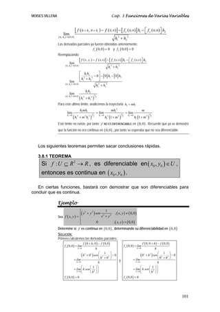 MOISES VILLENA                                                                                                 Cap. 3 Funciones de Varias Variables


                                       [ f ( 0 + h , 0 + h ) − f ( 0, 0 )] − [ f x ( 0, 0 )] h1 − ⎡ f y ( 0, 0 )⎤ h2
                                                                 1                           2    ⎣             ⎦
                      lim
                 ( h1 , h2 )→( 0,0 )                                                                             h12 + h2 2
                 Las derivadas parciales ya fueron obtenidas anteriormente:
                                           f x ( 0, 0 ) = 0 y f y ( 0, 0 ) = 0
                 Reemplazando:
                                                 [ f ( h , h ) − f ( 0, 0 )] − [ f x ( 0, 0 )] h1 − ⎡ f y ( 0, 0 )⎤ h2
                                                             1       2                              ⎣             ⎦
                               lim
                         ( h1 , h2 ) → ( 0,0 )
                                                                                                            h12 + h2 2
                                               ⎡ h1h2         ⎤
                                               ⎢ 2        − 0 ⎥ − [ 0] h1 − [ 0] h2
                                                h1 + h2 2
                                 lim ⎣                        ⎦
                         ( h1 , h2 ) → ( 0,0 )
                                                           h1 + h2 2
                                                             2


                                                         h1h2
                               lim
                         ( h1 , h2 ) → ( 0,0 )
                                                 (h      + h2 2 )
                                                                                     3
                                                     2                                   2
                                                    1

                 Para este último límite, analicemos la trayectoria h2 = mh1
                                                 h1mh1                                                         mh12                                        m
                           lim                                                           = lim                                         = lim
                                     (h                                  )                                h (1 + m        )                        h1 (1 + m 2 )
                           h1 → 0                                            3                   h1 → 0                       3           h1 → 0                   3
                                          1
                                           2
                                                 +m h    2
                                                                 1
                                                                  2              2
                                                                                                          1
                                                                                                           3          2           2                                    2


                 Este límite no existe, por tanto f                                                   NO ES DIFERENCIABLE en                         ( 0, 0 ) . Recuerde que ya se demostró
                 que la función no era continua en ( 0, 0 ) , por tanto se esperaba que no sea diferenciable.



   Los siguientes teoremas permiten sacar conclusiones rápidas.

   3.8.1 TEOREMA
     Si f : U ⊆ R 2 → R , es diferenciable en ( x0 , y0 ) ∈ U ,
     entonces es continua en ( x0 , y0 ) .

   En ciertas funciones, bastará con demostrar que son diferenciables para
concluir que es continua.

                 Ejemplo
                                  ⎧ 2
                                  ⎪( x + y ) sen x 2 + y 2 ; ( x, y ) ≠ ( 0, 0 )
                                          2          1
                 Sea f ( x, y ) = ⎨
                                  ⎪           0            ; ( x, y ) = ( 0,0 )
                                  ⎩
                 Determine si f es continua en ( 0, 0 ) , determinando su diferenciabilidad en ( 0, 0 )
                 SOLUCIÓN:
                 Primero calculemos las derivadas parciales:
                                                      f ( 0 + h, 0 ) − f ( 0,0 )                                                                           f ( 0, 0 + h ) − f ( 0,0 )
                        f x ( 0,0 ) = lím                                                                                             f y ( 0,0 ) = lím
                                            h →0                                         h                                                           h→0                   h
                                                                                                                                                                    ⎛ 1 ⎞
                                             ( h + 0 ) sen ⎛ h2 + 02 ⎞ − 0
                                                         2
                                                           ⎜
                                                           ⎝
                                                                1
                                                                     ⎟
                                                                     ⎠
                                                                         2
                                                                                                                                                        (0+ h ) sen ⎜ 2
                                                                                                                                                             2     2
                                                                                                                                                                         2 ⎟
                                                                                                                                                                    ⎝0 +h ⎠
                                                                                                                                                                             −0
                                      = lím                                y                                                                   = lím
                                        h →0              h                                                                                      h →0              h
                                             ⎛      ⎛ 1 ⎞⎞                                                                                            ⎛      ⎛ 1 ⎞⎞
                                      = lím ⎜ h sen ⎜ 2 ⎟ ⎟                                                                                    = lím ⎜ h sen ⎜ 2 ⎟ ⎟
                                        h →0
                                             ⎝      ⎝ h ⎠⎠                                                                                       h →0
                                                                                                                                                      ⎝      ⎝ h ⎠⎠
                        f x ( 0,0 ) = 0                                                                                               f y ( 0,0 ) = 0




                                                                                                                                                                                        101
 