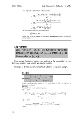 MOISES VILLENA                                                                    Cap. 3 Funciones de Varias Variables


                 Luego, empleando la definición para la diferenciabilidad:

                                                                   f ( h , h ) − f ( 0, 0 ) − [ f x ( 0, 0 )] h1 − ⎡ f y ( 0, 0 ) ⎤ h2
                                                                          1   2                                    ⎣              ⎦
                                                 lim
                                           ( h1 , h2 ) → ( 0,0 )
                                                                                                   h12 + h2 2
                                                                                        ⎛           ⎞
                                                                   (h 2
                                                                          + h2 2 ) se n ⎜ 2
                                                                                              1
                                                                                                  2 ⎟
                                                                                                      − 0 − [ 0] h1 − [ 0] h2
                                                                                        ⎝ h1 + h2 ⎠
                                                                     1

                                                 lim
                                           ( h1 , h2 ) → ( 0,0 )
                                                                                             h12 + h2 2
                                                                          ⎛    1     ⎞
                                                 lim      h12 + h2 2 se n ⎜ 2      2 ⎟
                                    ( h1 , h2 ) → ( 0,0 )
                                                                          ⎝ h1 + h2 ⎠
                 Calculando el límite empleando coordenadas polares:
                                           ⎡      ⎛ 1 ⎞⎤
                                      lim ⎢ r sen ⎜ 2 ⎟ ⎥ = 0
                                      r →0
                                           ⎣      ⎝ r ⎠⎦
                 Como el límite es cero, se concluye que la función es diferenciable en el origen, por tanto será
                 contínua también.




   3.8.2 TEOREMA
      Sea f : U ⊆ R 2 → R . Si las funciones derivadas
      parciales son continuas en ( x0 , y0 ) entonces f es
      diferenciable en ( x0 , y0 ) .

   Para ciertas funciones, bastará con determinar la continuidad de sus
derivadas parciales para concluir que es diferenciable.

   El recíproco del teorema anterior es falso. Observe el siguiente ejemplo.


                 Ejemplo
                                  ⎧ 2
                                  ⎪( x + y ) sen 2
                                                   1
                                          2
                                                             ; ( x, y ) ≠ ( 0, 0 )
                 Sea f ( x, y ) = ⎨              x + y2
                                  ⎪           0         ; ( x, y ) = ( 0, 0 )
                                  ⎩
                 Demuestre que las derivadas parciales de f no son continuas en                                                  ( 0,0 ) ,   sin embargo si es
                 diferenciable en ese punto.
                 SOLUCIÓN:
                 Primero hallemos la derivada parcial con respecto a x
                 Si ( x, y ) ≠ ( 0,0 )

                     ∂ ⎡ 2                                  ⎤                                                   ⎡ 1 2               ⎤
                        ⎢( x + y 2 ) sen                                           + ( x 2 + y 2 ) cos          ⎢− ( x + y ) ( 2 x )⎥
                                                                                                                          2 − 2
                                           1                                1                             1                  3
                                                            ⎥ = 2 x sen
                     ∂x ⎢
                        ⎣                x2 + y2            ⎥
                                                            ⎦             x2 + y 2                      x2 + y2 ⎣ 2                 ⎦
                                                                              1              x               1
                                                                = 2 x sen            −               cos
                                                                            x2 + y 2       x2 + y2         x2 + y2
                 Si ( x, y ) = ( 0,0 )

                                             f ( h, 0 ) − f ( 0, 0 )
                                                                                  (h   2
                                                                                           + 02 ) sen
                                                                                                          1
                                                                                                                   −0
                          f x ( 0, 0 ) = lim                         = lim                              h 2 + 02        = lim h sen
                                                                                                                                      1
                                                                                                                                        =0
                                         h→0            h              h →0                         h                     h →0        h
                 Entonces



102
 