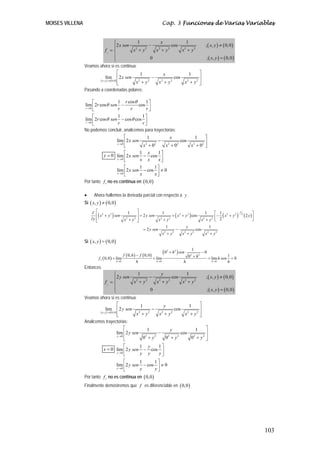 MOISES VILLENA                                                                Cap. 3 Funciones de Varias Variables


                                         ⎧          1           x              1
                                         ⎪2 x sen 2       −            cos               ; ( x, y ) ≠ ( 0,0 )
                               fx = ⎨             x + y2      x2 + y 2       x2 + y2
                                         ⎪                 0                              ; ( x, y ) = ( 0,0 )
                                         ⎩
                 Veamos ahora si es continua:
                                             ⎡        1            x              1    ⎤
                               lim ⎢ 2 x sen                −            cos           ⎥
                         ( x , y ) → ( 0,0 ) ⎢     x +y
                                                    2    2
                                                               x +y
                                                                 2     2
                                                                              x +y ⎥
                                                                                2    2
                                             ⎣                                         ⎦
                 Pasando a coordenadas polares:

                      ⎡             1 r cosθ       1⎤
                 lim ⎢ 2r cos θ sen −           cos ⎥
                 r →0
                      ⎣             r       r      r⎦
                      ⎡             1             1⎤
                 lim ⎢ 2r cos θ sen − cosθ cos ⎥
                 r →0
                      ⎣             r             r⎦
                 No podemos concluir, analicemos para trayectorias:
                                        ⎡           1           x           1   ⎤
                                   lim ⎢ 2 x sen         −            cos       ⎥
                                   x →0
                                        ⎣         x +0
                                                   2   2
                                                             x +0
                                                              2     2
                                                                          x +0 ⎦
                                                                           2  2


                                         ⎡       1 x    1⎤
                              y = 0 lim ⎢ 2 x sen − cos ⎥
                                    x →0
                                         ⎣       x x     x⎦
                                         ⎡       1     1⎤
                                    lim ⎢ 2 x sen − cos ⎥ ≠ 0
                                    x →0
                                         ⎣       x     x⎦
                 Por tanto f x no es continua en ( 0,0 )

                 •     Ahora hallemos la derivada parcial con respecto a y .
                 Si ( x, y ) ≠ ( 0,0 )

                     ∂ ⎡ 2                             ⎤                                                    ⎡ 1 2                   ⎤
                        ⎢( x + y 2 ) sen                                      + ( x 2 + y 2 ) cos            − ( x + y 2 ) 2 ( 2 y )⎥
                                           1                            1                             1                   −3
                                                       ⎥ = 2 y sen
                     ∂y ⎢                                                                                 2 ⎢ 2
                        ⎣                x2 + y2       ⎥
                                                       ⎦             x +y
                                                                      2     2
                                                                                                   x +y ⎣
                                                                                                    2
                                                                                                                                    ⎦
                                                                          1             y               1
                                                           = 2 y sen            −               cos
                                                                        x2 + y2       x2 + y 2        x2 + y2
                 Si ( x, y ) = ( 0,0 )

                                             f ( 0, h ) − f ( 0, 0 )
                                                                              (0   2
                                                                                       + h 2 ) sen
                                                                                                       1
                                                                                                                −0
                          f y ( 0, 0 ) = lim                         = lim                           02 + h 2        = lim h sen
                                                                                                                                    1
                                                                                                                                      =0
                                         h→0            h              h →0                      h                      h →0        h
                 Entonces
                                         ⎧               1                y               1
                                         ⎪2 y sen 2              −               cos                             ; ( x, y ) ≠ ( 0,0 )
                               fy = ⎨                  x +y   2
                                                                       x +y
                                                                        2     2
                                                                                       x + y2
                                                                                        2

                                         ⎪                        0                                                  ; ( x, y ) = ( 0,0 )
                                         ⎩
                 Veamos ahora si es continua:
                                             ⎡              1               y               1      ⎤
                               lim ⎢ 2 y sen                       −              cos              ⎥
                         ( x , y ) → ( 0,0 ) ⎢          x +y
                                                          2     2
                                                                        x +y
                                                                          2     2
                                                                                        x +y ⎥
                                                                                          2      2
                                             ⎣                                                     ⎦
                 Analicemos trayectorias:
                                                  ⎡             1               y               1                ⎤
                                            lim ⎢ 2 y sen               −             cos                        ⎥
                                             y →0
                                                  ⎢
                                                  ⎣          0 +y
                                                              2      2
                                                                             0 +y
                                                                              2     2
                                                                                             0 + y2
                                                                                              2
                                                                                                                 ⎥
                                                                                                                 ⎦
                                                  ⎡        1 y          1⎤
                             x = 0 lim ⎢ 2 y sen − cos ⎥
                                             y →0
                                                  ⎣        y y          y⎦
                                        ⎡       1        1⎤
                                   lim ⎢ 2 y sen − cos ⎥ ≠ 0
                                   y →0
                                        ⎣       y        y⎦
                 Por tanto f y no es continua en ( 0,0 )
                 Finalmente demostremos que f es diferenciable en ( 0,0 )




                                                                                                                                            103
 
