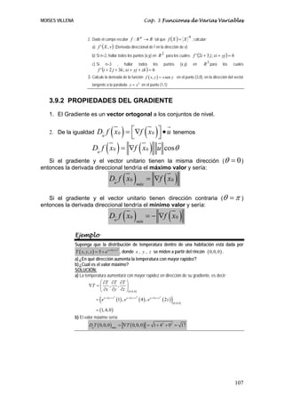 MOISES VILLENA                                                        Cap. 3 Funciones de Varias Variables


                        2. Dado el campo escalar f : R n → R tal que f ( X ) = X
                                                                                                                     4
                                                                                                                         , calcular:
                          a) f ' ( X , v ) (Derivada direccional de f en la dirección de v)

                          b) Si n=2, hallar todos los puntos (x,y) en R 2 para los cuales: f ' (2i + 3 j; xi + yj ) = 6
                          c) Si       n=3       ,    hallar         todos     los       puntos               (x,y)       en      R 3 para   los    cuales
                              f ' (i + 2 j + 3k ; xi + yj + zk ) = 6
                        3. Calcule la derivada de la función f ( x, y ) = x sen y en el punto (3,0), en la dirección del vector
                          tangente a la parábola y = x 2 en el punto (1,1)


   3.9.2 PROPIEDADES DEL GRADIENTE
   1. El Gradiente es un vector ortogonal a los conjuntos de nivel.


   2. De la igualdad            ( )      ⎣  ( ) tenemos
                              Du f x 0 = ⎡∇f x 0 ⎤ • u
                                                 ⎦
                          D f ( x ) = ∇f ( x ) u cosθ
                              u
                                            0                           0

   Si el gradiente y el vector unitario tienen la misma dirección (θ                                                                              = 0)
entonces la derivada direccional tendría el máximo valor y sería:
                                        Du f x 0    ( )         máx
                                                                        = ∇f x 0        ( )
   Si el gradiente y el vector unitario tienen dirección contraria (θ                                                                             =π )
entonces la derivada direccional tendría el mínimo valor y sería:
                                        Du f x 0    ( )         mín
                                                                        = − ∇f x 0          ( )
                 Ejemplo
                 Suponga que la distribución de temperatura dentro de una habitación está dada por
                 T ( x, y , z ) = 5 + e x + 4 y + z , donde x , y , z se miden a partir del rincón ( 0, 0, 0 ) .
                                                   2




                 a) ¿En qué dirección aumenta la temperatura con mayor rapidez?
                 b) ¿Cuál es el valor máximo?
                 SOLUCIÓN:
                 a) La temperatura aumentará con mayor rapidez en dirección de su gradiente, es decir:
                               ⎛ ∂T ∂T ∂T ⎞
                         ∇T = ⎜     ,   ,    ⎟
                               ⎝ ∂x ∂y ∂z ⎠( 0,0,0)

                                  (
                             = e x + 4 y + z (1) , e x + 4 y + z ( 4 ) , e x + 4 y + z ( 2 z )
                                            2                   2                   2

                                                                                                 )   ( 0,0,0 )
                             = (1, 4, 0 )
                 b) El valor máximo sería
                        Du T ( 0, 0, 0 )máx = ∇T ( 0,0, 0 ) = 1 + 42 + 02 = 17




                                                                                                                                                   107
 