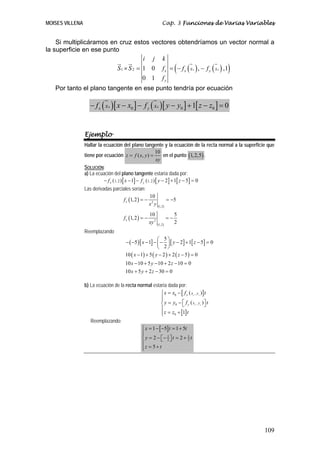 MOISES VILLENA                                                       Cap. 3 Funciones de Varias Variables


    Si multiplicáramos en cruz estos vectores obtendríamos un vector normal a
la superficie en ese punto
                                  i j k
                                     S1 × S 2 = 1 0                            (
                                                                     f x = − f x ( x ) , − f y ( x ) ,1
                                                                                       0                   0   )
                                                0 1                  fy
   Por tanto el plano tangente en ese punto tendría por ecuación

                    − fx ( x   0   )[ x − x ] − f ( x )[ y − y ] + 1[ z − z ] = 0
                                            0         y          0
                                                                                   0                   0




                 Ejemplo
                 Hallar la ecuación del plano tangente y la ecuación de la recta normal a la superficie que
                                                               10
                 tiene por ecuación z = f ( x, y ) =                 en el punto (1, 2,5) .
                                                                xy
                 SOLUCIÓN:
                 a) La ecuación del plano tangente estaría dada por:
                           − f x (1, 2 ) [ x − 1] − f y (1, 2 ) [ y − 2] + 1[ z − 5] = 0
                 Las derivadas parciales serían:
                                                          10
                                        f x (1, 2 ) = −                   = −5
                                                          x2 y   (1,2 )

                                                          10                   5
                                        f x (1, 2 ) = −                   =−
                                                          xy 2   (1,2 )
                                                                               2
                 Reemplazando
                                                            ⎛ 5⎞
                                        − ( −5 ) [ x − 1] − ⎜ − ⎟ [ y − 2] + 1[ z − 5] = 0
                                                            ⎝ 2⎠
                                        10 ( x − 1) + 5 ( y − 2 ) + 2 ( z − 5 ) = 0
                                        10 x − 10 + 5 y − 10 + 2 z − 10 = 0
                                        10 x + 5 y + 2 z − 30 = 0

                 b) La ecuación de la recta normal estaría dada por:
                                                       ⎧ x = x0 − [ f x ( x , y )] t
                                                       ⎪
                                                                                       0       0


                                                       ⎪
                                                       ⎨ y = y0 − ⎡ f y ( x , y ) ⎤ t
                                                                   ⎣              ⎦        0       0


                                                       ⎪
                                                       ⎪
                                                       ⎩ z = z0 + [1] t
                    Reemplazando:
                                                   ⎧ x = 1 − [ −5] t = 1 + 5t
                                                   ⎪
                                                   ⎪
                                                   ⎨ y = 2 − ⎡− 2 ⎤ t = 2 + 2 t
                                                                 5            5
                                                              ⎣ ⎦
                                                   ⎪
                                                   ⎪z = 5 + t
                                                   ⎩




                                                                                                                   109
 