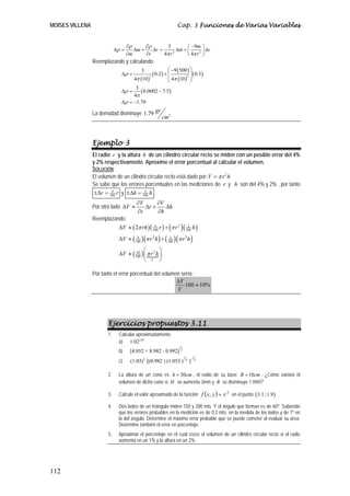 MOISES VILLENA                                                       Cap. 3 Funciones de Varias Variables


                                     ∂ρ      ∂ρ        3         ⎛ −9m ⎞
                              Δρ =      Δm +    Δr =        Δm + ⎜     2 ⎟
                                                                           Δr
                                     ∂m      ∂r      4π r 3      ⎝ 4π r ⎠
                 Reemplazando y calculando:
                                            3                   ⎛ −9 ( 500 ) ⎞
                                Δρ =                   ( 0.2 ) + ⎜
                                                                 ⎜        2 (
                                                                             ⎟ 0.5 )
                                                                             ⎟
                                        4π (10 )                ⎝ 4π (10 ) ⎠
                                                   3


                                      3
                                Δρ =    ( 0.0002 − 7.5)
                                     4π
                                Δρ = −1.79

                 La densidad disminuye 1.79 gr
                                                            cm3



                 Ejemplo 3
                 El radio r y la altura h de un cilindro circular recto se miden con un posible error del 4%
                 y 2% respectivamente. Aproxime el error porcentual al calcular el volumen.
                 SOLUCIÓN:
                 El volumen de un cilindro circular recto está dado por: V = π r 2 h
                 Se sabe que los errores porcentuales en las mediciones de r y h son del 4% y 2% , por tanto
                  ±Δr = 100 r y ±Δh = 100 h .
                          4              2


                                          ∂V      ∂V
                 Por otro lado ΔV ≈          Δr +    Δh
                                          ∂r      ∂h
                 Reemplazando:
                           ΔV ≈ ( 2π rh ) ( 100 r ) + (π r 2 ) ( 100 h )
                                             4                    2


                               ΔV ≈ ( 100 ) (π r 2 h ) + ( 100 ) (π r 2 h )
                                       8                    2



                                      10 ⎛            ⎞
                               ΔV ≈ ( 100 ) ⎜ π r 2 h ⎟
                                            ⎝ V ⎠

                 Por tanto el error porcentual del volumen sería :
                                                         ΔV
                                                             100 ≈ 10%
                                                         V




                         Ejercicios propuestos 3.11
                         1.    Calcular aproximadamente
                               a) 1.023.01
                                                                      3
                               b)     [4.052 + 8.982 - 0.992]             2

                                                                              1       -1
                               c)            2
                                       (1.03) [(0.982 ) (1.053 )                  4
                                                                                      ]    3




                         2.    La altura de un cono es h = 30cm , el radio de su base R = 10cm . ¿Cómo variará el
                               volumen de dicho cono si H se aumenta 3mm y R se disminuye 1 mm?

                               Calcule el valor aproximado de la función f ( x, y ) = x en el punto ( 3.1 ; 1.9 )
                                                                                       y
                         3.

                         4.    Dos lados de un triángulo miden 150 y 200 mts. Y el ángulo que forman es de 60º. Sabiendo
                               que los errores probables en la medición es de 0.2 mts. en la medida de los lados y de 1º en
                               la del ángulo. Determine el máximo error probable que se puede cometer al evaluar su área.
                               Determine también el error en porcentaje.
                         5.    Aproximar el porcentaje en el cual crece el volumen de un cilindro circular recto si el radio
                               aumenta en un 1% y la altura en un 2%.




112
 