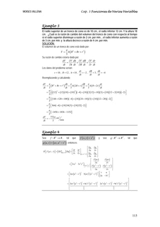 MOISES VILLENA                                                                                Cap. 3 Funciones de Varias Variables




                 Ejemplo 3
                 El radio superior de un tronco de cono es de 10 cm., el radio inferior 12 cm. Y la altura 18
                 cm. . ¿Cuál es la razón de cambio del volumen del tronco de cono con respecto al tiempo
                 si el radio superior disminuye a razón de 2 cm. por min. , el radio inferior aumenta a razón
                 de 3 cm. por min. y la altura decrece a razón de 4 cm. por min.
                 SOLUCIÓN:
                 El volumen de un tronco de cono está dado por:
                                                               π
                                           h ( R 2 + Rr + r 2 )
                                                       V=
                                         3
                 Su razón de cambio estaría dada por:
                                     dV ∂V dh ∂V dR ∂V dr
                                          =          +          +
                                      dt    ∂h dt ∂R dt ∂r dt
                 Los datos del problema serían:
                                                                                        dr        dR     dh
                                            r = 10 , R = 12 , h = 18 ,                     = −2 ,    =3,    = −4
                                                                                        dt        dt     dt
                 Reemplazando y calculando:

                 dV π 2               dh π             dR π
                    = ( R + Rr + r 2 ) + h ( 2 R + r )
                                                                        dr
                                                         + h ( R + 2r )
                 dt  3                dt 3             dt 3             dt
                       =
                           π⎡
                               3⎣
                                   2
                                    (                   2
                                                                                 )
                            ⎢ (12 ) + (12 )(10 ) + (10 ) ( −4 ) + (18 ) ( 2 (12 ) + 10 ) ( 3) + (18 ) (12 + 2 (10 ) ) ( −2 ) ⎥
                                                                                                                             ⎤
                                                                                                                                                                                  ⎦
                           π
                       =        ⎡(144 + 120 + 100 )( −4 ) + (18 )( 24 + 10 )( 3) + (18 )(12 + 20 )( −2 ) ⎤
                               3⎣                                                                        ⎦
                           π
                       =        ⎡364 ( −4 ) + (18 ) 34 ( 3) + (18 ) 32 ( −2 )⎤
                               3⎣                                            ⎦
                           π
                       =           [ −1456 + 1836 − 1152]
                               3
                 dV    772π cm3
                    =−
                 dt      3      min




                 Ejemplo 4
                 Sea               f : R2 → R ,                 tal       que             f ( x, y ) = x 2 y                  y       sea            g : R2 → R2 ,                      tal   que
                 g ( u , v ) = ( uv, u 2 − v 3 ) ; entonces:
                                                                                                           ⎡ ∂g1     ∂g1 ⎤
                                                                          ⎡ ∂f       ∂f ⎤                  ⎢ ∂u      ∂v ⎥
                  D⎡ f
                   ⎣       (   g ( u, v )   )⎤ = [ Df ]g (u ,v ) [ Dg ] = ⎢
                                             ⎦                                          ⎥                  ⎢              ⎥
                                                                          ⎣ ∂x       ∂y ⎦ ( uv , u 2 −v3 ) ⎢ ∂g 2    ∂g 2 ⎥
                                                                                                           ⎢ ∂u
                                                                                                           ⎣         ∂v ⎦ ⎥
                                                                                                         ⎡ ∂ ( uv )                   ∂ ( uv ) ⎤
                                                                                                         ⎢                                      ⎥
                                                                                                              ∂u                        ∂v
                                                                      = ⎡ 2 xy   3
                                                                                     3x y ⎤ ⎛ 2 3 ⎞ ⎢
                                                                                          2       2                                             ⎥
                                                                        ⎣                   ⎜
                                                                                            ⎝ x     y
                                                                                                       ⎟
                                                                                                       ⎠
                                                                                                         ⎢
                                                                                                            (
                                                                                          ⎦ ⎜ uv, u −v ⎟ ⎢ ∂ u 2 − v 3
                                                                                                                       )           ∂ (u − v ) ⎥
                                                                                                                                        2     3

                                                                                                                                                ⎥
                                                                                                         ⎣    ∂u                        ∂v      ⎦
                                                                                                                            2 ⎡ v      u ⎤
                                                                   = ⎡ 2uv ( u 2 − v3 )               3 ( uv ) ( u 2 − v 3 ) ⎤ ⎢
                                                                                              3               2
                                                                     ⎢
                                                                     ⎣                                                       ⎥ ⎣ 2u −3v 2 ⎥
                                                                                                                             ⎦              ⎦
                                                                     ⎡                                                                                                                  ⎤
                                                                     ⎢                                                                                                                  ⎥
                                                                   = ⎢ 2uv 2 ( u 2 − v 3 ) + 6u 3v 2 ( u 2 − v 3 )                2u 2 v ( u 2 − v    )    − 9u 2 v 4 ( u 2 − v    )
                                                                                          3                        2                                 3 3                          3 2
                                                                                                                                                                                        ⎥
                                                                     ⎢                                                                                                                  ⎥
                                                                     ⎢                      ∂z                                                             ∂z                           ⎥
                                                                     ⎣                      ∂u                                                             ∂v                           ⎦




                                                                                                                                                                                              115
 