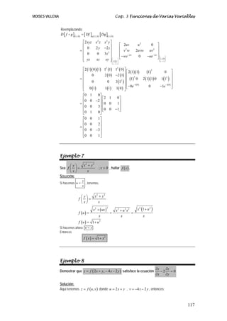 MOISES VILLENA                                                            Cap. 3 Funciones de Varias Variables


                 Reemplazando:
                 D [ f g ](1,1,0) = [ Df ]g (1,1,0) [ Dg ](1,1,0)

                                   ⎡ 2 xyz      x2 z      x2 y ⎤
                                   ⎢                           ⎥         ⎡ 2uv              u2          0⎤
                                       0         2y       −2 z ⎥         ⎢ 2                             ⎥
                                  =⎢                                     ⎢ v w             2uvw  uv ⎥        2
                                   ⎢ 0            0       3z 2 ⎥
                                   ⎢                           ⎥         ⎢ − we − uw         0           ⎥
                                                                                                −ue − uw ⎦ ⎛ ⎞
                                   ⎢ yz
                                   ⎣             xz        xy ⎥ ⎛ 1,0,1⎞ ⎣
                                                               ⎦⎜ ⎟
                                                                                                           ⎜ 1,1,0 ⎟
                                                                                                           ⎜       ⎟
                                                                                                                  ⎝u   v w⎠
                                                                     ⎜x      ⎟
                                                                     ⎝    y z⎠


                                   ⎡ 2 (1)( 0 )(1) 12 (1)                 12 ( 0 ) ⎤ ⎡
                                                                                   ⎥ 2 (1)(1)      (1)      0 ⎤
                                                                                                       2
                                   ⎢
                                   ⎢      0          2 ( 0)               −2 (1) ⎥ ⎢                                ⎥
                                  =⎢                                                 ⎢ (1) 0 2 (1)(1) 0 1(12 ) ⎥
                                                                                           2

                                          0            0                  3 (12 ) ⎥ ⎢                               ⎥
                                   ⎢                                               ⎥       −1( 0 )
                                   ⎢ 0 (1)                                         ⎥ ⎢ −0e               −1e −1( 0) ⎥
                                                     1(1)                 1( 0 ) ⎦ ⎣
                                                                                                    0               ⎦
                                   ⎣
                                   ⎡0 1         0⎤
                                   ⎢0 0 −2 ⎥ ⎡ 2 1                         0⎤
                                  =⎢             ⎥ ⎢0 0                    1⎥
                                   ⎢0 0         3⎥ ⎢                         ⎥
                                   ⎢             ⎥ ⎢0 0                   −1 ⎥
                                   ⎣0 1         0⎦ ⎣                         ⎦

                                   ⎡0 0         1⎤
                                   ⎢0 0         2⎥
                                  =⎢             ⎥
                                   ⎢ 0 0 −3 ⎥
                                   ⎢             ⎥
                                   ⎣0 0         1⎦




                 Ejemplo 7

                       ⎛ y⎞           x2 + y2
                 Sea f ⎜ ⎟ =                       ; x > 0 , hallar f ( x ) .
                       ⎝x⎠              x
                 SOLUCIÓN:
                                    y
                 Si hacemos u =       , tenemos:
                                    x


                                   ⎛ y⎞         x2 + y2
                                 f ⎜ ⎟=
                                   ⎝x⎠            x

                                              x 2 + ( ux )
                                                             2
                                                                           x2 + u 2 x2      x 2 (1 + u 2 )
                                 f (u ) =                        =                     =
                                                   x                          x                  x
                                 f (u ) = 1 + u       2


                 Si hacemos ahora u = x
                 Entonces
                                      f ( x ) = 1 + x2




                 Ejemplo 8
                                                                                                                 ∂z   ∂z
                 Demostrar que z = f ( 2 x + y, − 4 x − 2 y ) satisface la ecuación                                 −2 = 0
                                                                                                                 ∂x   ∂y

                 Solución:
                 Aquí tenemos z = f ( u , v ) donde u = 2 x + y , v = −4 x − 2 y , entonces:



                                                                                                                              117
 