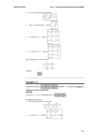 MOISES VILLENA                                                       Cap. 3 Funciones de Varias Variables


                 •    De la ecuación diferencial se observa que:
                                                          ∂z      ∂z
                                                    x2       + y2    = z2 ,
                                                     dx   ∂x dy ∂y dz
                                                               dz

                                                                           du = u´ dx
                                                                              = 1dx
                 •    Como u es función de sólo x entonces
                                                                              = dx
                                                                du = x 2
                                                              ∂v       ∂v
                                                         dv = dx + dy
                                                              ∂x      ∂y
                                                               1        1
                                                         dv = 2 dx − 2 dy
                 •    v es función de x y y entonces          x        y
                                                               1       1
                                                         dv = 2 x 2 − 2 y 2
                                                              x        y
                                                         dv = 0
                                                                 ∂w       ∂w
                                                           dw =     dx +      dz
                                                                 ∂x        ∂z
                                                                 1        1
                                                           dw = 2 dx − 2 dz
                 •    w es función de x y z , entonces           x        z
                                                                 1        1
                                                           dw = 2 x 2 − 2 z 2
                                                                 x        z
                                                           dw = 0
                 Ahora remplazando en la diferencial total

                                                        ∂w       ∂w
                                                  dw =      du +    dv
                                                        ∂u       ∂v
                                                        ∂w 2 ∂w
                                                     0=     x +     0
                                                         ∂u      ∂v
                 Finalmente:
                                        ∂w
                                           =0
                                        ∂u



                 Ejemplo 13
                                                           ∂z            ∂z
                 Transformar la ecuación       ( y − z)       + ( y + z ) = 0 tomando a x por función y a u = y − z y
                                                           ∂x            ∂y
                 v = y + z por variables independientes.
                 SOLUCIÓN:
                                                                                        ∂x     ∂x
                 En este caso x = f ( u , v ) , la diferencial total sería: dx =           du + dv
                                                                                        ∂u     ∂v

                 Obtengamos los diferenciales.
                 •   De la ecuación diferencial se observa que:
                                                                 ∂z           ∂z
                                                    ( y − z)        + ( y + z) = 0
                                                                 ∂x           ∂y dz
                                                          dx                 dy

                                                                      dz

                                                                      ∂u     ∂u
                                                               du =      dy + dz
                                                                      ∂y     ∂z
                 •      u es función y y z entonces                 = (1 )( y + z ) + ( −1)( 0 )
                                                               du = y + z




                                                                                                                121
 