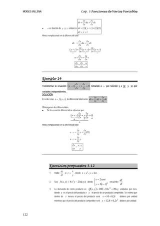 MOISES VILLENA                                                        Cap. 3 Funciones de Varias Variables


                                                                       ∂v     ∂v
                                                                dv =      dy + dz
                                                                       ∂y     ∂z
                 •     v es función de y y z entonces dv = (1)( y + z ) + (1)( 0 )
                                                         dv = y + z
                 Ahora remplazando en la diferencial total

                                                            ∂x      ∂x
                                                     dx =       du + dv
                                                            ∂u      ∂v
                                                             ∂x        ∂x
                                                  ( y − z) = ( y + z) + ( y + z)
                                                            ∂u         ∂v
                                                     v                  v           v

                                                             ∂x    ∂x
                                                          u=    v+ v
                                                             ∂u    ∂v
                                                          ∂x ∂x u
                                                             +   =
                                                          ∂u ∂v v




                 Ejemplo 14
                                                              ∂z    ∂z
                 Transformar la ecuación       (x − z)           +y    = 0 tomando a x por función y a y              y   z por
                                                              ∂x    ∂y
                 variables independientes.
                 SOLUCIÓN:
                                                                                  ∂x     ∂x
                 En este caso x = f ( y, z ) , la diferencial total sería: dx =      dy + dz
                                                                                  ∂y     ∂z

                 Obtengamos los diferenciales.
                 •   De la ecuación diferencial se observa que:
                                                                ∂z    ∂z
                                                   (x − z)         +y    =0
                                                                ∂x dy ∂y dz
                                                         dx
                                                                 dz
                 Ahora remplazando en la diferencial total

                                                       ∂x    ∂x
                                                  x−z=    y + ( 0)
                                                       ∂y    ∂z
                                                       ∂x
                                                  x−z=    y
                                                       ∂y
                                                     ∂x x − z
                                                        =
                                                     ∂y   y




                         Ejercicios propuestos 3.12
                                        dz         x
                         1.    Hallar      , si z = , donde x = e t , y = ln t .
                                        dt         y
                                                                                  ⎪ x = 2sent
                                                                                  ⎧                         df
                         2.    Sea f ( x, y ) = 4 x 2 y − 2 ln( xy ) donde ⎨                      encuentre
                                                                                  ⎩ y = 3(t − 1)
                                                                                  ⎪             3
                                                                                                            dt
                               La demanda de cierto producto es Q(x, y ) = 200 − 10 x + 20 xy unidades por mes,
                                                                                         2
                         3.
                               donde x es el precio del producto e y el precio de un producto competidor. Se estima que
                               dentro de t meses el precio del producto será              x = 10 + 0,5t       dólares por unidad
                               mientras que el precio del producto competidor será y = 12,8 + 0,2t        2
                                                                                                              dólares por unidad.




122
 