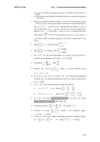 MOISES VILLENA                                                     Cap. 3 Funciones de Varias Variables


                      a) ¿A qué razón cambiará la demanda del producto con respecto al tiempo dentro de 4
                         meses?
                      b) ¿A qué razón porcentual cambiará la demanda del producto con respecto al tiempo dentro
                           de 4 meses?

                 4.   Suponga que cuando las manzanas se venden a x CENTAVOS POR LIBRA los panaderos ganan
                       y DÓLARES POR HORA, el precio de los pasteles de manzana en el supermercado local es
                       p ( x, y ) =
                                           1     1
                                                              DÓLARES POR PASTEL.          Suponga además que dentro de t                  MESES,   el
                                      1
                                      2
                                          x 3y       2


                      precio de las manzanas será x = 23 + 8t CENTAVOS POR LIBRA y que los sueldos de los
                      panaderos serán      y = 3,96 + 0,02t DÓLARES POR HORA. Si el supermercado puede

                      vender Q( p ) =
                                               3600
                                                              PASTELES POR SEMANA           cuando el precio es p             DÓLARES POR PASTEL,
                                                 p
                      ¿a qué razón        CAMBIARÁ            la demanda semanal Q con respecto al tiempo dentro de dos
                      meses?
                               ∂z ∂z                                                    ⎧
                                                                                        ⎪u = x − y
                                 , , si z = f (u , v ) , donde
                                                                                               2   2

                 5.   Hallar                                                            ⎨            .
                               ∂x ∂y                                                    ⎪v = e
                                                                                        ⎩
                                                                                               xy



                               ∂z ∂z             x                                    ⎧ x = u sen v
                 6.   Hallar     , , si z = arctg , donde                             ⎨             .
                               ∂u ∂v             y                                    ⎩ y = u cos v
                 7.   Sea f : R → R , una función diferenciable y sea g ( X ) = sen f ( X ) f ( X )
                               3
                                                                                                                              (                )     ;

                      calcular la matriz Jacobiana para g ( X ) , donde f                            (X ) =          X
                                                         n
                                                                                     ∂R
                                                     ∑ Rk .
                                           1                   1
                 8.   Sea la función:        =                       Hallar
                                           R                                         ∂R1
                                                     k =1
                                                                             e xy
                 9.   Demuestre que              u ( x, y ) =                              satisface la ecuación diferencial parcial
                                                                    (e   x
                                                                              + ey )
                      u x + u y = ( x + y − 1) u .
                 10. Sea F ( x, y ) = f ( x + 3 y, 2 x − y ) , donde f : R 2 → R es diferenciable. Suponga que
                      ∇f ( 0, 0 ) = ( 4, −3) . Determine la derivada de la función F en el origen en la dirección del
                      vector   v = (1,1)
                 11. Sea z = f ( x, y ) con derivadas parciales de segundo orden continuas:
                                                                                                    ∂2 z     ∂2 z         ∂2 z
                      a)       Si x = r 2 + s 2 ,               y = 2rs determine                        ,        ,
                                                                                                    ∂r 2     ∂s 2         ∂s∂r
                                                                                                                 2               2
                                                                                                         ⎛ ∂z ⎞  ⎛ ∂z ⎞ ∂z ∂z
                      b)       Si x = s + t ,                y = s −t               demuestre que: ⎜          ⎟ −⎜ ⎟ =
                                                                                                                 ⎜ ∂y ⎟
                                                                                                         ⎝ ∂x ⎠  ⎝ ⎠    ∂s ∂t
                 12. Sea f : R 2 → R 3 , tal que f ( x, y ) = x 2 y 2 , x 2 , y 2      (                     )   y sea g : R 3 → R 2 , tal que

                       g ( x, y , z ) = ( x 2 + y 2 + z 2 , xyz ) , hallar D [ g f ](1,1)
                                              d2y        dy a 2                   1
                 13. Transforme la ecuación x 2   2
                                                    + 2 x + 2 y = 0 , poniendo x = .
                                              dx         dx x                     t
                                                   dy x + y
                 14. Transformar la ecuación          =     , pasando a las coordenadas polares:
                                                   dx x − y
                      x = r cos ϕ , y = r sen ϕ .
                 15. Tomando u, v, como nuevas variables independientes transformar la siguiente ecuación:

                      ( x + y)
                                 ∂z
                                 ∂x
                                              ∂z
                                    − ( x − y) = 0 ,
                                              ∂y
                                                                                    si u = ln   (     x2 + y 2   )       ; v = arctg
                                                                                                                                       y
                                                                                                                                       x




                                                                                                                                              123
 