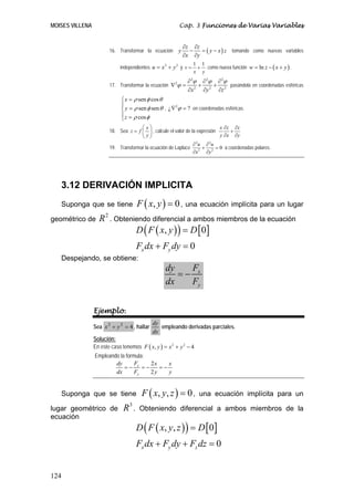 MOISES VILLENA                                           Cap. 3 Funciones de Varias Variables


                                                            ∂z ∂z
                        16. Transformar la ecuación     y     −   = ( y − x ) z tomando como nuevas variables
                                                            ∂x ∂y

                                                                 + como nueva función w = ln z − ( x + y ) .
                                                                1 1
                             independientes u = x + y y v =
                                                 2   2

                                                                x y
                                                              ∂ 2ϕ ∂ 2ϕ ∂ 2ϕ
                        17. Transformar la ecuación ∇ 2ϕ =        +    +     pasándola en coordenadas esféricas
                                                              ∂x 2 ∂y 2 ∂z 2
                              ⎧ x = ρ sen φ cos θ
                              ⎪
                              ⎨ y = ρ sen φ sen θ , ¿ ∇ ϕ = ? en coordenadas esféricas.
                                                       2

                              ⎪ z = ρ cos φ
                              ⎩
                                      ⎛x⎞                                    x ∂z ∂z
                        18. Sea z = f ⎜ ⎟ , calcule el valor de la expresión     +
                                      ⎝ y⎠                                   y ∂x ∂y
                                                                 ∂ 2u ∂ 2u
                        19. Transformar la ecuación de Laplace 2 + 2 = 0 a coordenadas polares.
                                                                 ∂x     ∂y




      3.12 DERIVACIÓN IMPLICITA
   Suponga que se tiene              F ( x, y ) = 0 , una ecuación implícita para un lugar
geométrico de      R 2 . Obteniendo diferencial a ambos miembros de la ecuación
                               D ( F ( x, y ) ) = D [ 0 ]
                                     Fx dx + Fy dy = 0
   Despejando, se obtiene:
                                                   dy   F
                                                      =− x
                                                   dx   Fy


                 Ejemplo.
                                              dy
                 Sea x 2 + y 2 = 4 , hallar      empleando derivadas parciales.
                                              dx
                 Solución:
                 En este caso tenemos F ( x, y ) = x 2 + y 2 − 4
                 Empleando la formula:
                         dy       F    2x    x
                             =− x =−      =−
                         dx       Fy   2y    y


   Suponga que se tiene                F ( x, y , z ) = 0 ,        una ecuación implícita para un

lugar geométrico de           R3 .    Obteniendo diferencial a ambos miembros de la
ecuación
                                     D ( F ( x, y , z ) ) = D [ 0 ]
                                     Fx dx + Fy dy + Fz dz = 0


124
 