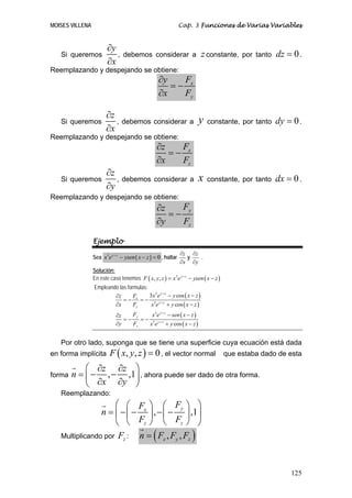 MOISES VILLENA                                                  Cap. 3 Funciones de Varias Variables


                        ∂y
   Si queremos             ,    debemos considerar a                      z constante,   por tanto   dz = 0 .
                        ∂x
Reemplazando y despejando se obtiene:
                                                   ∂y   F
                                                      =− x
                                                   ∂x   Fy

                       ∂z
   Si queremos            , debemos considerar a y                          constante, por tanto     dy = 0 .
                       ∂x
Reemplazando y despejando se obtiene:
                                                  ∂z   F
                                                     =− x
                                                  ∂x   Fz
                       ∂z
   Si queremos            ,     debemos considerar a                    x   constante, por tanto     dx = 0 .
                       ∂y
Reemplazando y despejando se obtiene:
                                                  ∂z    Fy
                                                     =−
                                                  ∂y    Fz

                 Ejemplo
                                                                ∂z ∂z
                 Sea x3 e y + z − ysen ( x − z ) = 0 , hallar     y   .
                                                                ∂x ∂y
                 Solución:
                 En este caso tenemos F ( x, y, z ) = x3 e y + z − ysen ( x − z )
                 Empleando las formulas:
                         ∂z       F      3x 2 e y + z − y cos ( x − z )
                             = − x = − 3 y+z
                         ∂x       Fz      x e + y cos ( x − z )
                             ∂z    Fy     x 3 e y + z − sen ( x − z )
                                =−    = − 3 y+z
                             ∂y    Fz    x e + y cos ( x − z )


   Por otro lado, suponga que se tiene una superficie cuya ecuación está dada
en forma implícita       F ( x, y, z ) = 0 , el vector normal                       que estaba dado de esta

            ⎛ ∂z ∂z ⎞
forma   n = ⎜ − , − ,1⎟ , ahora puede ser dado de otra forma.
            ⎝ ∂x ∂y ⎠
   Reemplazando:
                    ⎛ ⎛ F ⎞ ⎛ Fy ⎞ ⎞
                n = ⎜ − ⎜ − x ⎟ , − ⎜ − ⎟ ,1⎟
                    ⎝ ⎝ Fz ⎠ ⎝ Fz ⎠ ⎠
   Multiplicando por Fz :  n = ( Fx , Fy , Fz )


                                                                                                         125
 