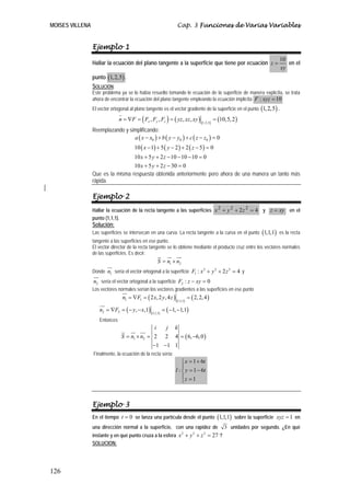 MOISES VILLENA                                                   Cap. 3 Funciones de Varias Variables


                 Ejemplo 1
                                                                                                                        10
                 Hallar la ecuación del plano tangente a la superficie que tiene por ecuación z =                          en el
                                                                                                                        xy
                 punto (1, 2,5) .
                 SOLUCIÓN:
                 Este problema ya se lo había resuelto tomando le ecuación de la superficie de manera explícita, se trata
                 ahora de encontrar la ecuación del plano tangente empleando la ecuación implícita F : xyz = 10
                 El vector ortogonal al plano tangente es el vector gradiente de la superficie en el punto (1, 2,5) .

                               n = ∇F = ( Fx , Fy , Fz ) = ( yz , xz , xy )                  = (10,5, 2 )
                                                                                   (1,2,5)
                 Reemplazando y simplificando:
                                  a ( x − x0 ) + b ( y − y0 ) + c ( z − z0 ) = 0
                                       10 ( x − 1) + 5 ( y − 2 ) + 2 ( z − 5 ) = 0
                                       10 x + 5 y + 2 z − 10 − 10 − 10 = 0
                                  10 x + 5 y + 2 z − 30 = 0
                 Que es la misma respuesta obtenida anteriormente pero ahora de una manera un tanto más
                 rápida.

                 Ejemplo 2
                 Hallar la ecuación de la recta tangente a las superficies x 2 + y 2 + 2 z 2 = 4 y z = xy en el
                 punto (1,1,1).
                 Solución:
                 Las superficies se intersecan en una curva. La recta tangente a la curva en el punto (1,1,1) es la recta
                 tangente a las superficies en ese punto.
                 El vector director de la recta tangente se lo obtiene mediante el producto cruz entre los vectores normales
                 de las superficies. Es decir:
                                                      S = n1 × n2
                 Donde n1 sería el vector ortogonal a la superficie F1 : x + y + 2 z = 4 y
                                                                          2   2     2


                 n2 sería el vector ortogonal a la superficie F2 : z − xy = 0
                 Los vectores normales serían los vectores gradientes a las superficies en ese punto
                                 n1 = ∇F1 = ( 2 x, 2 y, 4 z )              = ( 2, 2, 4 )
                                                                 (1,1,1)

                    n2 = ∇F2 = ( − y, − x,1)              = ( −1, −1,1)
                                                (1,1,1)
                    Entonces
                                                  i         j   k
                                S = n1 × n2 = 2 2 4 = ( 6, −6, 0 )
                                              −1 −1 1
                 Finalmente, la ecuación de la recta sería:
                                                                    ⎧ x = 1 + 6t
                                                                    ⎪
                                                                l : ⎨ y = 1 − 6t
                                                                    ⎪z = 1
                                                                    ⎩



                 Ejemplo 3
                 En el tiempo t = 0 se lanza una partícula desde el punto (1,1,1) sobre la superficie xyz = 1 en
                 una dirección normal a la superficie, con una rapidez de                         3 unidades por segundo. ¿En qué
                 instante y en qué punto cruza a la esfera x + y + z = 27 ?
                                                            2   2   2


                 SOLUCION:




126
 