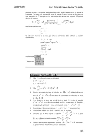 MOISES VILLENA                                                           Cap. 3 Funciones de Varias Variables


                 Primero se encuentra la ecuación de la trayectoria por la cual se desplaza la partícula una vez que sale de
                 la superficie. Esta es una recta, a propósito la normal, de acuerdo a lo que se informa. No olvide que debe
                 tener una rapidez de 3 unid. por seg.. Por tanto el vector director debe tener magnitud 3 y tener la
                 dirección del gradiente:
                                       ∇F                            ( yz, xz, xy )                                  (1,1,1)
                              S= 3        = 3                                                                = 3                = (1,1,1)
                                       ∇F                    y z +x z +x y
                                                                 2   2     2 2        2       2
                                                                                                                         3
                                                                                                   (1,1,1)
                 La ecuación de la recta sería:
                                              ⎧x = 1+ t
                                              ⎪
                                          l : ⎨ y = 1+ t
                                              ⎪z = 1+ t
                                              ⎩
                 La recta debe intersecar a la esfera, por tanto sus coordenadas debe satisfacer su ecuación.
                 Reemplazando:
                                              x 2 + y 2 + z 2 = 27
                                              (1 + t ) + (1 + t )             + (1 + t ) = 27
                                                       2                  2               2



                                              3 (1 + t ) = 27
                                                        2



                                                  (1 + t )       =± 9
                                                             2


                                           1 + t = ±3
                                           t = −1 ± 3
                 Concluimos que t = 2 seg .
                                   ⎧x = 1+ 2 = 3
                                   ⎪
                 Y el punto sería: ⎨ y = 1 + 2 = 3
                                   ⎪z = 1+ 2 = 3
                                   ⎩




                         Ejercicios Propuestos 3.13
                         1.   Hallar y´ , empleando derivadas parciales, para:
                              a) 2 x 2 + 6 xy + y 2 = 18
                                                x ( y −2 )
                              b) y + 5 x = xe
                                   2


                                       ∂2z
                         2.   Hallar          en    x 2 y − 3z + 8 yz 3 = 0
                                       ∂x 2
                         3.   Determine la derivada direccional de la función                            u = f ( x, y , z )         definida implícitamente

                              por u + ye + x + 3 z = 0 en
                                              u
                                                                                 el origen de coordenadas en la dirección del vector
                               v = (1,−1,−1)
                         4.   En el tiempo t=0 se lanza una partícula desde el punto (1,1,1) sobre la superficie
                              x 2 + y 2 + 3 z 2 = 5 en una dirección normal a la superficie, con una rapidez de 10 unidades
                              por segundo. ¿En qué instante y en qué punto cruza a la esfera x 2 + y 2 + z 2 = 103

                              Demuestre que el plano tangente al cono z = a x + b y pasa por el origen.
                                                                                          2                  2 2         2      2
                         5.
                         6.   Demuestre que cualquier recta normal a una esfera pasa por su centro.
                                                                                                               x2        y2         z2
                         7.   Demuestre que el plano tangente al elipsoide                                           +          +        = 1 en el punto
                                                                                                               a2        b2         c2
                               (x0 , y 0 , z 0 ) puede escribirse en la forma       +    =1.
                                                                                                  x0 x
                                                                                                         +
                                                                                                              y0 y       z0 z
                                                                                 b2   c2          a2
                         8.   Demostrar que los planos tangentes a la superficie: x + y + z = a interceptan a
                              los ejes coordenados en segmentos cuya suma es constante.



                                                                                                                                                     127
 