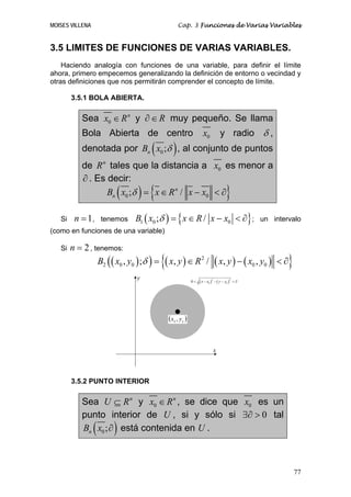 MOISES VILLENA                                     Cap. 3 Funciones de Varias Variables


3.5 LIMITES DE FUNCIONES DE VARIAS VARIABLES.
    Haciendo analogía con funciones de una variable, para definir el límite
ahora, primero empecemos generalizando la definición de entorno o vecindad y
otras definiciones que nos permitirán comprender el concepto de límite.

        3.5.1 BOLA ABIERTA.

            Sea x0 ∈ R n y ∂ ∈ R muy pequeño. Se llama
            Bola Abierta de centro                             x0             y radio δ ,
                                     (         )
            denotada por Bn x0 ;δ , al conjunto de puntos
            de R n tales que la distancia a x0 es menor a
            ∂ . Es decir:
                         (      ) {
                   Bn x0 ;δ = x ∈ R n / x − x0 < ∂                               }
   Si    n = 1,      tenemos   B1 ( x0 ;δ ) = { x ∈ R / x − x0 < ∂} ;                           un intervalo
(como en funciones de una variable)

   Si   n = 2 , tenemos:
                 B2 ( ( x0 , y0 ) ;δ ) =   {( x, y ) ∈ R      2
                                                                  /       ( x, y ) − ( x0 , y0 )    <∂  }
                                y                       0<   ( x − x0 ) − ( y − y0 )       <∂
                                                                      2                2




                                             (x , y )
                                               0    0




                                                                          x




        3.5.2 PUNTO INTERIOR

            Sea U ⊆ R n y x0 ∈ R n , se dice que x0 es un
            punto interior de U , si y sólo si ∃∂ > 0 tal
                 (      )
            Bn x0 ; ∂ está contenida en U .



                                                                                                            77
 