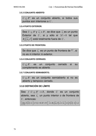 MOISES VILLENA Cap. 3 Funciones de Varias Variables
78
3.5.3 CONJUNTO ABIERTO
n
U R⊆ es un conjunto abierto, si todos sus
puntos son interiores a U .
3.5.4 PUNTO EXTERIOR.
Sea n
RU ⊆ y n
Rx ∈0
, se dice que 0
x es un punto
Exterior de U , si y sólo si 0∃∂ > tal que
( )0;nB x ∂ está totalmente fuera de U .
3.5.5 PUNTO DE FRONTERA
Se dice que 0
x es un punto de frontera de U , si
no es ni interior ni exterior.
3.5.6 CONJUNTO CERRADO.
n
RU ⊆ es un conjunto cerrado si su
complemento es abierto
3.5.7 CONJUNTO SEMIABIERTO.
n
RU ⊆ es un conjunto semiabierto si no es
abierto y tampoco cerrado.
3.5.8 DEFINICIÓN DE LÍMITE
Sea RRUf n
→⊆: , donde U es un conjunto
abierto, sea 0
x un punto interior o de frontera de
U , entonces:
( ) ( ) ( )0
000, 0/ ; ,n
x x
lím f x L x B x x x f x Lξ ξ
→
⎛ ⎞ ⎡ ⎤= ≡ ∀ > ∃∂ > ∈ ∂ ≠ ⇒ − <⎜ ⎟ ⎣ ⎦⎝ ⎠
 
