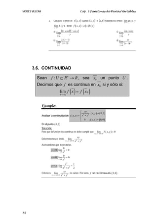 MOISES VILLENA Cap. 3 Funciones de Varias Variables
84
2. Calcúlese el límite de ( )yxf , cuando ( ) ( )bayx ,, → hallando los límites: lim ( )
x a
g x
→
y
lim ( )
y b
h y
→
, donde ( ),f x y = ( ) ( )g x h y
a) ( )( )
y
ysenx
y
x
cos11
lim
0
0
−+
→
→
c)
y
senyx
y
x
cos
lim
0
0
→
→
b) ( )
( )yx
yx
y
x 1
12
lim
2
1 +
−
→
→
d)
( ) y
y
x ex
xy
1
lim
0
1 −
→
→
3.6. CONTINUIDAD
Sean : n
f U R R⊆ → , sea 0x un punto U .
Decimos que f es continua en 0x si y sólo si:
( ) ( )0
0lim
x x
f x f x
→
=
Ejemplo.
Analizar la continuidad de
( ) ( )
( ) ( )
2 2
; , 0,0
( , )
0 ; , 0,0
xy
x y
x yf x y
x y
⎧
≠⎪ += ⎨
⎪ =⎩
En el punto ( )0,0 .
SOLUCIÓN:
Para que la función sea continua se debe cumplir que
( ) ( )
( ), 0,0
lim , 0
x y
f x y
→
=
Determinemos el límite.
( ) ( ) 2 2, 0,0
lim
x y
xy
x y→ +
Acercándonos por trayectorias.
0;y = 20
0
lim 0
x x→
=
0;x = 20
0
lim 0
y y→
=
y x= ;
2
2 20
1
lim
2x
x
x x→
=
+
Entonces
( ) ( ) 2 2, 0,0
lim
x y
xy
x y→ +
no existe. Por tanto, f NO ES CONTINUA EN ( )0,0 .
 