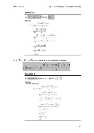 MOISES VILLENA Cap. 3 Funciones de Varias Variables
87
Ejemplo 1
Sea ( )
2
; n
f x x x R= ∈ . Calcular ⎟⎟
⎠
⎞
⎜⎜
⎝
⎛ →
vxf ,´ 0 .
SOLUCIÓN:
( )
( ) ( )
0 0
0
0
2
2
0 0
0
0 0 0 0
0
2
0 0 0 0 0
0
2
0
0
0
0
0
´ ; lim
lim
lim
2
lim
2
lim
lim 2
2
h
h
h
h
h
h
f x hu f x
f x v
h
x hu x
h
x hu x hu x x
h
x x hu x h u u x x
h
hu x h u u
h
u x hu u
u x
→
→
→
→
→
→ →
→
→ → →
→
→ → →
→
→ → →
→
→
⎛ ⎞
+ −⎜ ⎟
⎛ ⎞ ⎝ ⎠= =⎜ ⎟
⎝ ⎠
+ −
=
⎛ ⎞ ⎛ ⎞
+ • + − •⎜ ⎟ ⎜ ⎟
⎝ ⎠ ⎝ ⎠=
• + • + • − •
=
• + •
=
⎛ ⎞
= • + •⎜ ⎟
⎝ ⎠
= •
Si RRUf →⊆ 2
: (una función de dos variables), entonces:
( )
( ) ( )
h
yxfuhyxf
uyxf h
0000
000
,,
lim;,´
−⎟
⎠
⎞⎜
⎝
⎛ +
=⎟
⎠
⎞⎜
⎝
⎛
→
→
→
Ejemplo 2
Sea 2 2
( , )f x y x y= + . Hallar ( )1,2
u
D f→ donde
2 2
,
2 2
u
→ ⎛ ⎞
= ⎜ ⎟⎜ ⎟
⎝ ⎠
SOLUCIÓN:
Empleando la definición:
( )
( ) ( )
( )
[ ]
0
0
2 2
2 2
0
2 2
0
2
0
2
0
2 2
1,2 , 1,2
2 2
1,2 lim
2 2
1 , 2 1,2
2 2
lim
2 2
1 2 1 2
2 2
lim
1 2 4 2 2 5
2 2
lim
5 3 2 5
lim
3 2
lim
hu
h
h
h
h
h
f h f
D f
h
f h h f
h
h h
h
h h
h h
h
h h
h
h h
→
→
→
→
→
→
→
⎛ ⎞⎛ ⎞
+ −⎜ ⎟⎜ ⎟⎜ ⎟⎜ ⎟
⎝ ⎠⎝ ⎠=
⎛ ⎞
+ + −⎜ ⎟⎜ ⎟
⎝ ⎠=
⎡ ⎤⎛ ⎞ ⎛ ⎞
⎢ ⎥ ⎡ ⎤+ + + − +⎜ ⎟ ⎜ ⎟ ⎣ ⎦⎜ ⎟ ⎜ ⎟⎢ ⎥⎝ ⎠ ⎝ ⎠⎣ ⎦=
⎡ ⎤
+ + + + + −⎢ ⎥
⎣ ⎦=
+ + −
=
+
=
( )0
lim 3 2
3 2
h
h
h
→
= +
=
 