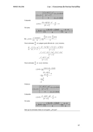 MOISES VILLENA Cap. 3 Funciones de Varias Variables
97
( ) ( )
( ) ( )
( ) ( )
4 2 3 5
22 2
4
; , 0,0
,
0 ; , 0,0
x
x y x y y
x y
x yf x y
x y
⎧ + −
≠⎪⎪
+= ⎨
⎪
=⎪⎩
Evaluando
( )
( )
( )
4 2 3 5 5
2 42 2
0 4 0
0,
0
x
h h h h
f h h
hh
+ − −
= = = −
+
Por tanto:
( ) ( ) ( ) 1
00,0,0
0,0
00
−=
−−
=
−
=
→→ h
h
lím
h
fhf
límf
h
xx
h
xy
b) ( )
( ) ( ) ( )
0
0 , 0 0,0
0,0
0,0yx
h
f f
h
f y y
f lím
x y h→
∂ ∂
+ −
⎛ ∂ ⎞∂ ∂ ∂
= =⎜ ⎟
∂ ∂⎝ ⎠
Para la derivada
f
y
∂
∂
en cualquier punto diferente de ( )0,0 tenemos:
( )( ) ( )( )
( )
( )
( )
3 2 2 2 3 33 3
22 2 2 2
5 3 2 3 2 4 3 2 4
22 2
5 3 2 4
22 2
3 2
3 3 2 2
4
x xy x y x y xy yf x y xy
y y x y x y
x x y x y xy x y xy
x y
x x y xy
x y
− + − −⎛ ⎞∂ ∂ −
= =⎜ ⎟
∂ ∂ +⎝ ⎠ +
+ − − − +
=
+
− −
=
+
Para la derivada
f
y
∂
∂
en ( )0,0 tenemos:
( )
( ) ( )
( )
0
3 3
2 2
0
0
0, 0 0,0
0,0
0 0
0
0
0
0
y
h
h
h
f h f
f lím
h
h h
hlím
h
lím
h
→
→
→
+ −
=
−
−
+=
=
=
Entonces:
( ) ( )
( ) ( )
( ) ( )
5 3 2 4
22 2
4
; , 0,0
,
0 ; , 0,0
y
x x y xy
x y
x yf x y
x y
⎧ − −
≠⎪⎪
+= ⎨
⎪
=⎪⎩
Evaluando:
( )
( )
5 3 2 4 5
2 42 2
4 0 0
,0
0
y
h h h h
f h h
hh
− −
= = =
+
Por tanto:
( )
( ) ( )
1
00,00,
0,0
00
=
−
=
−
=
→→ h
h
lím
h
fhf
límf
h
yy
h
yx
Note que las derivadas mixtas no son iguales. ¿Por qué?
 