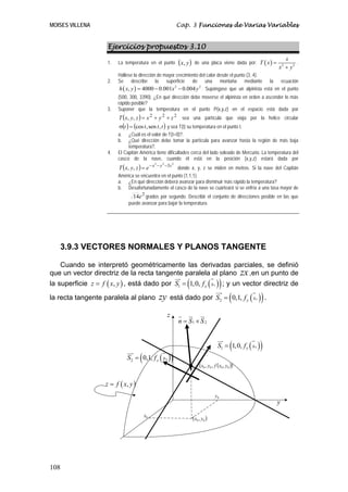 MOISES VILLENA Cap. 3 Funciones de Varias Variables
108
Ejercicios propuestos 3.10
1. La temperatura en el punto ( )yx, de una placa viene dada por: ( ) 2 2
x
T x
x y
=
+
.
Hállese la dirección de mayor crecimiento del calor desde el punto (3, 4).
2. Se describe la superficie de una montaña mediante la ecuación
( ) 2 2
, 4000 0.001 0.004h x y x y= − − . Supóngase que un alpinista está en el punto
(500, 300, 3390). ¿En qué dirección debe moverse el alpinista en orden a ascender lo más
rápido posible?
3. Suponer que la temperatura en el punto P(x,y,z) en el espacio está dada por
( ) 222
,, zyxzyxT ++= sea una partícula que viaja por la helice circular
( ) ( )tttt ,sen,cos=σ y sea T(t) su temperatura en el punto t.
a. ¿Cuál es el valor de T(t=0)?.
b. ¿Qué dirección debe tomar la partícula para avanzar hasta la región de más baja
temperatura?.
4. El Capitán América tiene dificultades cerca del lado soleado de Mercurio. La temperatura del
casco de la nave, cuando él está en la posición (x,y,z) estará dada por
( )
222
3
,, zyx
ezyxT −−−
= donde x, y, z se miden en metros. Si la nave del Capitán
América se encuentra en el punto (1,1,1).
a. ¿En qué dirección deberá avanzar para disminuir más rápido la temperatura?
b. Desafortunadamente el casco de la nave se cuarteará si se enfría a una tasa mayor de
2
14e grados por segundo. Describir el conjunto de direcciones posible en las que
puede avanzar para bajar la temperatura.
3.9.3 VECTORES NORMALES Y PLANOS TANGENTE
Cuando se interpretó geométricamente las derivadas parciales, se definió
que un vector directriz de la recta tangente paralela al plano zx,en un punto de
la superficie ( ),z f x y= , está dado por ( )( )0
1 1,0, x xS f= ; y un vector directriz de
la recta tangente paralela al plano zy está dado por ( )( )0
2 0,1, y xS f= .
( )( )0000 ,,, yxfyx•
y
z
( )00 , yx0x
0y
( ),z f x y=
( )( )0
1 1,0, x xS f=
( )( )0
2 0,1, y xS f=
1 2n S S= ×
 
