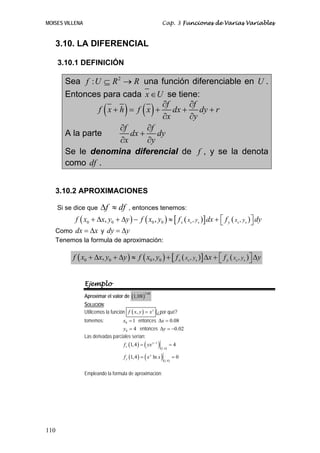 MOISES VILLENA Cap. 3 Funciones de Varias Variables
110
3.10. LA DIFERENCIAL
3.10.1 DEFINICIÓN
Sea 2
:f U R R⊆ → una función diferenciable en U .
Entonces para cada x U∈ se tiene:
( ) ( ) f f
f x h f x dx dy r
x y
∂ ∂
+ = + + +
∂ ∂
A la parte
f f
dx dy
x y
∂ ∂
+
∂ ∂
Se le denomina diferencial de f , y se la denota
como df .
3.10.2 APROXIMACIONES
Si se dice que f dfΔ ≈ , entonces tenemos:
( ) ( ) ( )[ ] ( )0 0 0 00 0 0 0 , ,, , x yx y x yf x x y y f x y f dx f dy⎡ ⎤+ Δ + Δ − ≈ + ⎣ ⎦
Como dx x= Δ y dy y= Δ
Tenemos la formula de aproximación:
( ) ( ) ( )[ ] ( )0 0 0 00 0 0 0 , ,, , x yx y x yf x x y y f x y f x f y⎡ ⎤+ Δ + Δ ≈ + Δ + Δ⎣ ⎦
Ejemplo
Aproximar el valor de ( )
3.98
1,08
SOLUCIÓN:
Utilicemos la función ( ), y
f x y x= (¿por qué?
tomemos: 0 1x = entonces 0.08xΔ =
0 4y = entonces 0.02yΔ = −
Las derivadas parciales serían:
( ) ( )( )
1
1,4
1,4 4y
xf yx −
= =
( ) ( )( )1,4
1,4 ln 0y
yf x x= =
Empleando la formula de aproximación:
 