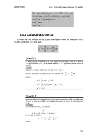 MOISES VILLENA Cap. 3 Funciones de Varias Variables
111
( ) ( ) ( )[ ] ( )
( ) ( ) ( )[ ] ( ) ( )
( ) [ ] [ ]( )
( )
( )
0 0 0 00 0 0 0
3.98 4
3.98
3.98
, ,
1, 4 1, 4
, ,
1.08; 3.98 1,4 0.08 0.02
1.08 1 4 0.08 0 0.02
1.08 1 0.32
1.08 1.32
x y
x y
x y x yf x x y y f x y f x f y
f f f f
⎡ ⎤+ Δ + Δ ≈ + Δ + Δ⎣ ⎦
⎡ ⎤≈ + + −⎣ ⎦
≈ + + −
≈ +
≈
3.10.3 CALCULO DE ERRORES
El error en una función se lo puede considerar como la variación de la
función, entonces tenemos que:
f f
f x y
x y
∂ ∂
Δ ≈ Δ + Δ
∂ ∂
Ejemplo 1
Se desea calcular el volumen de un cono, para lo cual se mide el radio de su base en
5 cm y su altura en 10 cm , con un posible error de 0.1cm . Aproxime el error al calcular el
volumen.
SOLUCIÓN:
El volumen de un cono circular recto está dado por: 21
3
V r hπ=
Por tanto, el error en el cálculo del volumen está dado por:
V V
V r h
r h
∂ ∂
Δ ≈ Δ + Δ
∂ ∂
Entonces:
( )( )( ) ( ) ( )
2
2
2 1
3 3
2 1
5 10 0.1 5 0.1
3 3
13.09
V rh r r h
V
V
π π
π π
Δ ≈ Δ + Δ
Δ ≈ ± + ±
Δ ≈ ±
Ejemplo 2
Determine la variación que experimenta la densidad de una esfera sólida cuyo radio mide
10 cm. y su masa es de 500 gr. , si el radio se incrementa en 2mm y la masa disminuye
0.5 gr.
SOLUCIÓN:
La densidad volumétrica ρ esta dada por:
m
V
ρ =
donde m es la masa y V es el volumen
En este caso tendríamos:
3
3 34
3
3 3
4 4
m m m
mr
V r r
ρ
π π π
−
= = = =
Entonces:
 
