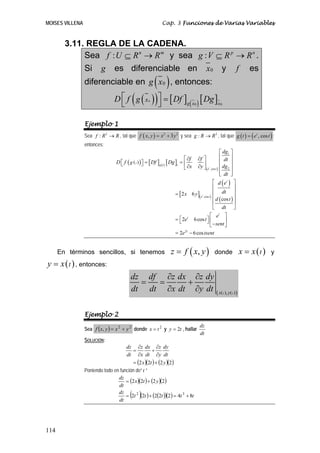 MOISES VILLENA Cap. 3 Funciones de Varias Variables
114
3.11. REGLA DE LA CADENA.
Sea : n m
f U R R⊆ → y sea : p n
g V R R⊆ → .
Si g es diferenciable en 0x y f es
diferenciable en ( )0g x , entonces:
( )( ) [ ] ( )[ ]0
0 0g x x
xgD f Df Dg⎡ ⎤ =
⎣ ⎦
Ejemplo 1
Sea 2
:f R R→ , tal que ( ) 2 2
, 3f x y x y= + y sea 2
:g R R→ , tal que ( ) ( ), cost
g t e t= ;
entonces:
( )( ) [ ] ( ) [ ]
( )
[ ]( )
( )
( )
1
2,cos
,cos
2
2 6
cos
2 6cos
2 6cos
t
t
g t t
e t
t
e t
t
t
t
tg
dg
f f dt
D f Df Dg
dgx y
dt
d e
dtx y
d t
dt
e
e t
sent
e tsent
⎡ ⎤
⎢ ⎥⎡ ⎤∂ ∂
= =⎡ ⎤ ⎢ ⎥⎢ ⎥⎣ ⎦ ∂ ∂ ⎢ ⎥⎣ ⎦
⎢ ⎥⎣ ⎦
⎡ ⎤
⎢ ⎥
⎢ ⎥=
⎢ ⎥
⎢ ⎥
⎣ ⎦
⎡ ⎤
⎡ ⎤= ⎢ ⎥⎣ ⎦ −⎣ ⎦
= −
En términos sencillos, si tenemos ( ),z f x y= donde ( )tx x= y
( )ty x= , entonces:
( ) ( )( ),t tx y
dz df z dx z dy
dt dt x dt y dt
∂ ∂
= = +
∂ ∂
Ejemplo 2
Sea ( ) 22
, yxyxf += donde 2
tx = y ty 2= , hallar
dt
dz
SOLUCIÓN:
( )( ) ( )( )2222 ytx
dt
dy
y
z
dt
dx
x
z
dt
dz
+=
∂
∂
+
∂
∂
=
Poniendo todo en función de” t ”
( )( ) ( )( )
( )( ) ( )( )( ) ttttt
dt
dz
ytx
dt
dz
8422222
2222
32
+=+=
+=
 