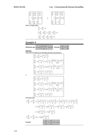 MOISES VILLENA Cap. 3 Funciones de Varias Variables
118
( ) ( )2 4
2 4
z z u z v
x u x v x
z z
u v
z z z
x u v
∂ ∂ ∂ ∂ ∂
= +
∂ ∂ ∂ ∂ ∂
∂ ∂
= + −
∂ ∂
∂ ∂ ∂
= −
∂ ∂ ∂
y ( ) ( )1 2
2
z z u z v
y u y v y
z z
u v
z z z
y u v
∂ ∂ ∂ ∂ ∂
= +
∂ ∂ ∂ ∂ ∂
∂ ∂
= + −
∂ ∂
∂ ∂ ∂
= −
∂ ∂ ∂
Ahora reemplazando:
2 0
2 4 2 2 0
2 4 2 4 0
z z
x y
z z z z
u v u v
z z z z
u v u v
∂ ∂
− =
∂ ∂
∂ ∂ ∂ ∂⎛ ⎞ ⎛ ⎞
− − − =⎜ ⎟ ⎜ ⎟
∂ ∂ ∂ ∂⎝ ⎠ ⎝ ⎠
∂ ∂ ∂ ∂
− − + =
∂ ∂ ∂ ∂
Ejemplo 9
Demostrar que ; 0
x y
z xy f xy
xy
⎛ ⎞+
= ≠⎜ ⎟
⎝ ⎠
. Calcular 2 2z z
x y
x y
∂ ∂
−
∂ ∂
Solución:
Aquí podemos obtener las derivadas parciales directamente:
( ) ( )
( )
( )
( )
2
2
2
1
´
´
´
z x y
xy f
x x xy
xy x y yz x y x y
yf xyf
x xy xy xy
z x y x y xy xy y
yf xy f
x xy xy xy
z x y y x y
yf f
x xy x xy
⎡ ⎤⎛ ⎞∂ ∂ +
= =⎢ ⎥⎜ ⎟
∂ ∂ ⎝ ⎠⎣ ⎦
⎡ ⎤− +⎛ ⎞ ⎛ ⎞∂ + +
= + ⎢ ⎥⎜ ⎟ ⎜ ⎟
∂ ⎢ ⎥⎝ ⎠ ⎝ ⎠⎣ ⎦
⎡ ⎤⎛ ⎞ ⎛ ⎞∂ + + − −
= + ⎢ ⎥⎜ ⎟ ⎜ ⎟
∂ ⎢ ⎥⎝ ⎠ ⎝ ⎠⎣ ⎦
⎛ ⎞ ⎛ ⎞∂ + +
= −⎜ ⎟ ⎜ ⎟
∂ ⎝ ⎠ ⎝ ⎠
Y
( ) ( )
( )
( )
( )
2
2
2
1
´
´
´
z x y
xy f
y y xy
xy x y xz x y x y
xf xyf
y xy xy xy
z x y x y xy x yx
xf xy f
y xy xy xy
z x y x x y
xf f
y xy y xy
⎡ ⎤⎛ ⎞∂ ∂ +
= =⎢ ⎥⎜ ⎟
∂ ∂ ⎝ ⎠⎣ ⎦
⎡ ⎤− +⎛ ⎞ ⎛ ⎞∂ + +
= + ⎢ ⎥⎜ ⎟ ⎜ ⎟
∂ ⎢ ⎥⎝ ⎠ ⎝ ⎠⎣ ⎦
⎡ ⎤⎛ ⎞ ⎛ ⎞∂ + + − −
= + ⎢ ⎥⎜ ⎟ ⎜ ⎟
∂ ⎢ ⎥⎝ ⎠ ⎝ ⎠⎣ ⎦
⎛ ⎞ ⎛ ⎞∂ + +
= −⎜ ⎟ ⎜ ⎟
∂ ⎝ ⎠ ⎝ ⎠
Reemplazando:
2 2 2 2
2 2
2 2
2 2
´ ´
´ ´
z z x y y x y x y x x y
x y x yf f y xf f
x y xy x xy xy y xy
x y x y x y x y
x yf xyf y xf xyf
xy xy xy xy
x y x y
x yf y xf
xy xy
z z
x y x
x y
⎡ ⎤ ⎡ ⎤⎛ ⎞ ⎛ ⎞ ⎛ ⎞ ⎛ ⎞∂ ∂ + + + +
− = − − −⎢ ⎥ ⎢ ⎥⎜ ⎟ ⎜ ⎟ ⎜ ⎟ ⎜ ⎟
∂ ∂ ⎝ ⎠ ⎝ ⎠ ⎝ ⎠ ⎝ ⎠⎣ ⎦ ⎣ ⎦
⎛ ⎞ ⎛ ⎞ ⎛ ⎞ ⎛ ⎞+ + + +
= − − +⎜ ⎟ ⎜ ⎟ ⎜ ⎟ ⎜ ⎟
⎝ ⎠ ⎝ ⎠ ⎝ ⎠ ⎝ ⎠
⎛ ⎞ ⎛ ⎞+ +
= −⎜ ⎟ ⎜ ⎟
⎝ ⎠ ⎝ ⎠
∂ ∂
− =
∂ ∂
( )
x y
y xyf
xy
⎛ ⎞+
− ⎜ ⎟
⎝ ⎠
Es decir: ( )2 2z z
x y x y z
x y
∂ ∂
− = −
∂ ∂
 