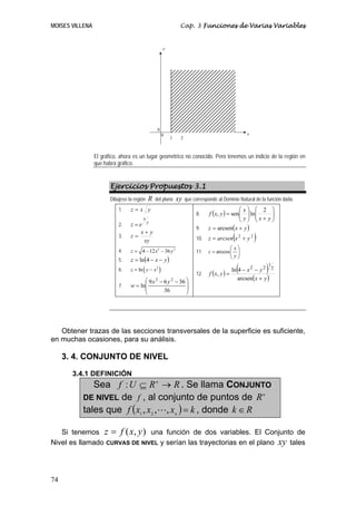 MOISES VILLENA Cap. 3 Funciones de Varias Variables
74
El gráfico, ahora es un lugar geométrico no conocido. Pero tenemos un indicio de la región en
que habrá gráfico.
Ejercicios Propuestos 3.1
Dibújese la región R del plano xy que corresponde al Dominio Natural de la función dada.
1. yxz =
2. y
x
ez =
3.
xy
yx
z
+
=
4. 2 2
4 12 36z x y= − −
5. ( )yxz −−= 4ln
6. ( )2
lnz y x= −
7.
⎟
⎟
⎠
⎞
⎜
⎜
⎝
⎛ −−
=
36
3669
ln
22
yx
w
8. ( ) ⎟⎟
⎠
⎞
⎜⎜
⎝
⎛
+⎟⎟
⎠
⎞
⎜⎜
⎝
⎛
=
yxy
x
yxf
2
lnsen,
9. ( )yxz += arcsen
10. ( )22
yxarcsenz +=
11. arccos
x
z
y
⎛ ⎞
= ⎜ ⎟
⎝ ⎠
12. ( ) ( )
( )yx
yx
yxf
+
−−
=
arcsen
4ln
,
2
1
22
Obtener trazas de las secciones transversales de la superficie es suficiente,
en muchas ocasiones, para su análisis.
3. 4. CONJUNTO DE NIVEL
3.4.1 DEFINICIÓN
Sea RRUf n
→⊆: . Se llama CONJUNTO
DE NIVEL de f , al conjunto de puntos de n
R
tales que ( ) kxxxf n
=,,, 21
, donde Rk ∈
Si tenemos ),( yxfz = una función de dos variables. El Conjunto de
Nivel es llamado CURVAS DE NIVEL y serían las trayectorias en el plano xy tales
1
x
y
0
2
0
 