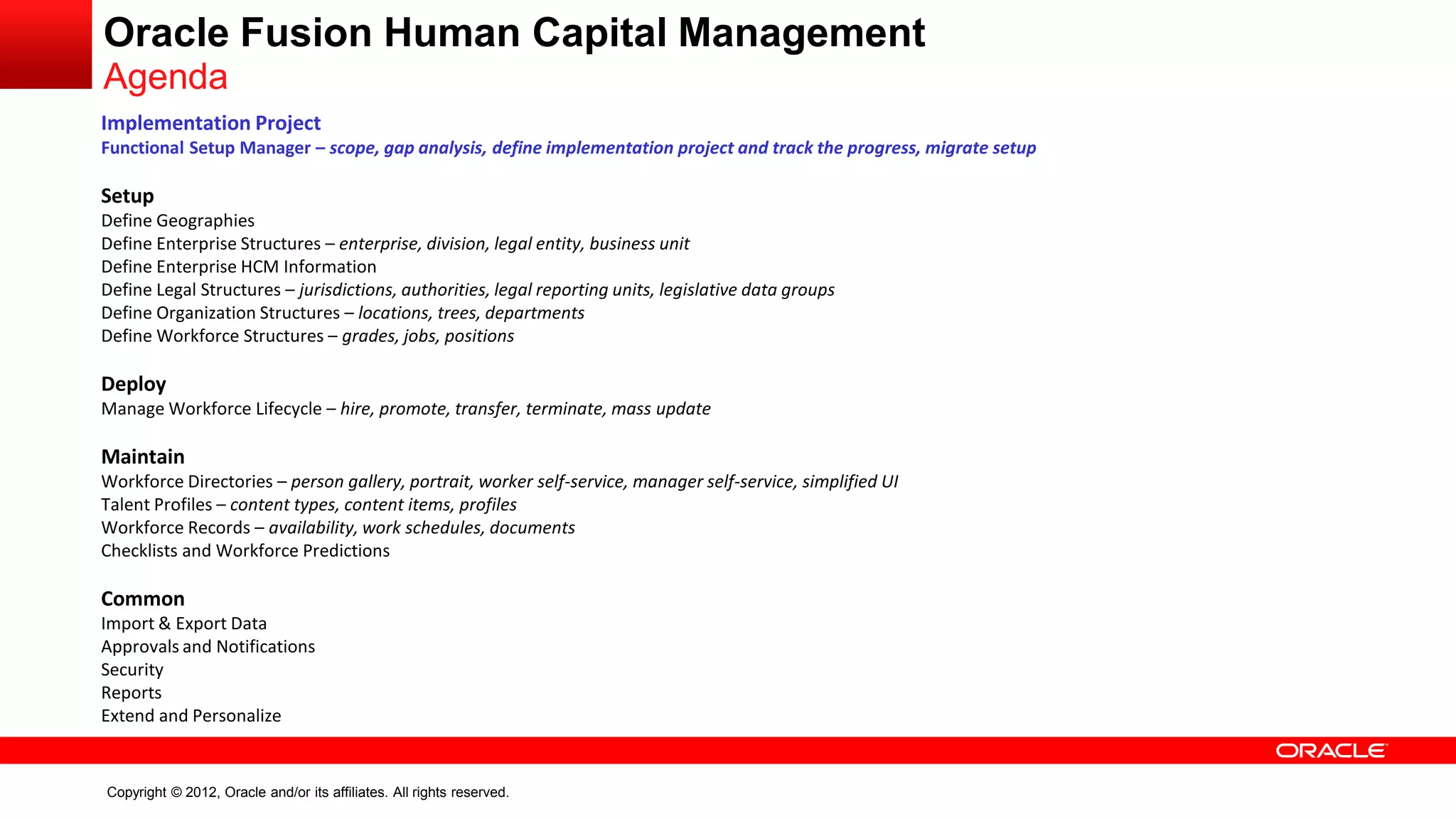 Copyright © 2012, Oracle and/or its affiliates. All rights reserved.
Implementation Project
Functional Setup Manager – scope, gap analysis, define implementation project and track the progress, migrate setup
Setup
Define Geographies
Define Enterprise Structures – enterprise, division, legal entity, business unit
Define Enterprise HCM Information
Define Legal Structures – jurisdictions, authorities, legal reporting units, legislative data groups
Define Organization Structures – locations, trees, departments
Define Workforce Structures – grades, jobs, positions
Deploy
Manage Workforce Lifecycle – hire, promote, transfer, terminate, mass update
Maintain
Workforce Directories – person gallery, portrait, worker self-service, manager self-service, simplified UI
Talent Profiles – content types, content items, profiles
Workforce Records – availability, work schedules, documents
Checklists and Workforce Predictions
Common
Import & Export Data
Approvals and Notifications
Security
Reports
Extend and Personalize
Oracle Fusion Human Capital Management
Agenda
 
