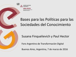 Bases para las Políticas para las
Sociedades del Conocimiento
Susana Finquelievich y Paul Hector
Foro Argentino de Transformación Digital
Buenos Aires, Argentina, 7 de marzo de 2016
 
