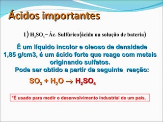 Ácidos importantes 1)  H 2 SO 4 – Ác. Sulfúrico(ácido ou solução de bateria) É um líquido incolor e oleoso de densidade  1,85 g/cm3, é um ácido forte que reage com metais originando sulfatos. Pode ser obtido a partir da seguinte  reação: SO 3  + H 2 O     H 2 SO 4 *É usado para medir o desenvolvimento industrial de um país. 