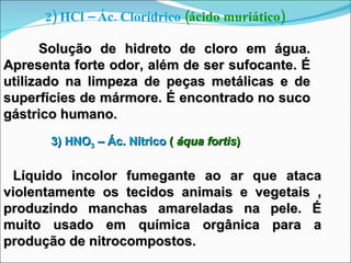 2) HCl – Ác. Clorídrico  (ácido muriático) Solução de hidreto de cloro em água. Apresenta forte odor, além de ser sufocante. É utilizado na limpeza de peças metálicas e de superfícies de mármore. É encontrado no suco gástrico humano. 3) HNO 3  – Ác. Nítrico  (  áqua fortis ) Líquido incolor fumegante ao ar que ataca violentamente os tecidos animais e vegetais , produzindo manchas amareladas na pele. É muito usado em química orgânica para a produção de nitrocompostos. 