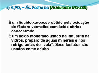 4 ) H 3 PO 4  – Ác. Fosfórico   ( Acidulante INS-338 ) É um líquido xaroposo obtido pela oxidação do fósforo vermelho com ácido nítrico concentrado. É um ácido moderado usado na indústria de vidros, preparo de águas minerais e nos refrigerantes de “cola”. Seus fosfatos são usados como adubo .   