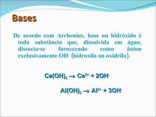 Bases De acordo com Arrhenius, base ou hidróxido é toda substância que, dissolvida em água, dissocia-se fornecendo como ânion exclusivamente OH -  (hidroxila ou oxidrila). Ca(OH) 2     Ca 2+  + 2OH -   Al(OH) 3     Al 3+  + 3OH -   