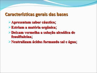 Características gerais das bases Apresentam sabor cáustico; Estriam a matéria orgânica; Deixam vermelha a solução alcoólica de fenolftaleína; Neutralizam ácidos formando sal e água; 