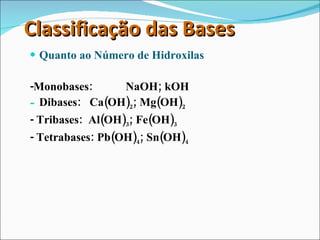 Classificação das Bases Quanto ao Número de Hidroxilas -Monobases:  NaOH; kOH Dibases:  Ca(OH) 2 ; Mg(OH) 2 - Tribases:  Al(OH) 3 ; Fe(OH) 3 - Tetrabases: Pb(OH) 4 ; Sn(OH) 4 