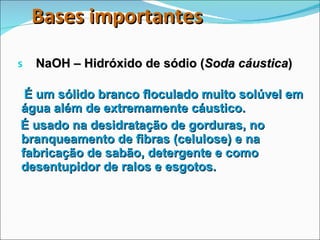 Bases importantes NaOH – Hidróxido de sódio ( Soda cáustica ) É um sólido branco floculado muito solúvel em água além de extremamente cáustico. É usado na desidratação de gorduras, no branqueamento de fibras (celulose) e na fabricação de sabão, detergente e como desentupidor de ralos e esgotos. 