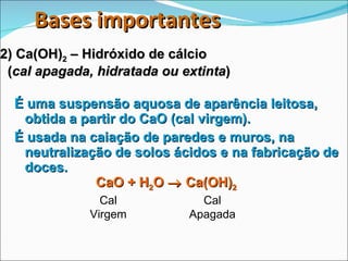 2) Ca(OH) 2  – Hidróxido de cálcio    ( cal apagada, hidratada ou extinta ) É uma suspensão aquosa de aparência leitosa, obtida a partir do CaO (cal virgem). É usada na caiação de paredes e muros, na neutralização de solos ácidos e na fabricação de doces. CaO + H 2 O    Ca(OH) 2 Cal Virgem Cal Apagada Bases importantes 