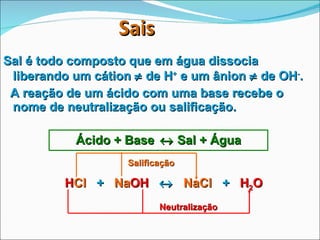   Sais   Sal é todo composto que em água dissocia liberando um cátion    de H +  e um ânion    de OH - . A reação de um ácido com uma base recebe o nome de neutralização ou salificação. Ácido + Base    Sal + Água H Cl   +  Na OH      NaCl   +  H 2 O Salificação Neutralização 
