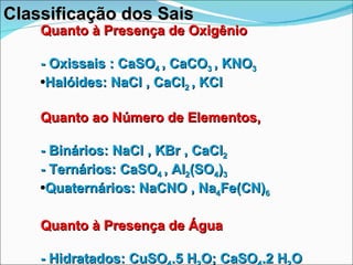 Quanto à Presença de Oxigênio - Oxissais : CaSO 4  , CaCO 3  , KNO 3 Halóides: NaCl , CaCl 2  , KCl Quanto ao Número de Elementos, - Binários: NaCl , KBr , CaCl 2 - Ternários: CaSO 4  , Al 2 (SO 4 ) 3 Quaternários: NaCNO , Na 4 Fe(CN) 6 Quanto à Presença de Água - Hidratados: CuSO 4 .5 H 2 O; CaSO 4 .2 H 2 O - Anidro: KCl; NaCl; CaSO 4 Classificação dos Sais 