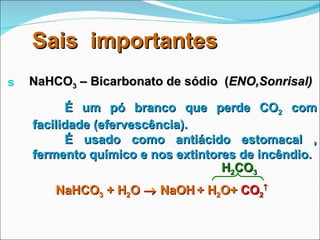 Sais  importantes NaHCO 3  – Bicarbonato de sódio  ( ENO,Sonrisal) É um pó branco que perde CO 2  com facilidade (efervescência). É usado como antiácido estomacal , fermento químico e nos extintores de incêndio. NaHCO 3  + H 2 O    NaOH   + H 2 O+  CO 2  H 2 CO 3 