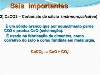 É um sólido branco que por aquecimento perde CO2 e produz CaO (calcinação).   É usado na fabricação de cimentos, como corretivo do solo e como fundiste em metalurgia. 2) CaCO3 – Carbonato de cálcio  ( mármore,calcáreo ) CaCO 3     CaO   + CO 2  Sais  importantes 