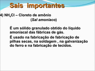 4) NH 4 Cl – Cloreto de amônio    ( Sal amoníaco ) É um sólido granulado obtido do líquido amoniacal das fábricas de gás. É usado na fabricação de fabricação de pilhas secas, na soldagem , na galvanização do ferro e na fabricação de tecidos. Sais  importantes 