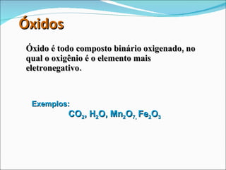Óxidos Óxido é todo composto binário oxigenado, no qual o oxigênio é o elemento mais eletronegativo. Exemplos: CO 2 , H 2 O, Mn 2 O 7,  Fe 2 O 3 