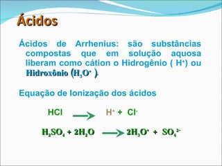 Ácidos   Ácidos de Arrhenius: são substâncias compostas que em solução aquosa liberam como cátion o Hidrogênio ( H + ) ou  Hidroxônio (H 3 O +  ) . Equação de Ionização dos ácidos HCl  H +  +  Cl - H 2 SO 4  + 2H 2 O  2H 3 O +  +  SO 4 2- 