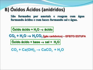 B) Óxidos Ácidos (anidridos) São formados por ametais e reagem com água formando ácidos e com bases formando sal e água. Óxido ácido + H 2 O    ácido CO 2  + H 2 O    H 2 CO 3 Óxido ácido + base    sal +  H 2 O CO 2  + Ca(OH) 2     CaCO 3  + H 2 O ( gás carbônico) – EFEITO ESTUFA 