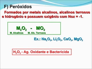 F) Peróxidos Formados por metais alcalinos, alcalinos terrosos  e hidrogênio e possuem oxigênio com Nox = -1. M 2 O 2  -  MO 2   M. Alcalinos  M. Alc. Terrosos H 2 O 2  - Ag. Oxidante e Bactericida Ex.: Na 2 O 2 , Li 2 O 2 , CaO 2 , MgO 2 