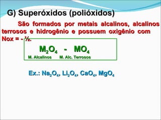 G) Superóxidos (polióxidos) São formados por metais alcalinos, alcalinos terrosos e hidrogênio e possuem oxigênio com  Nox = - ½. M 2 O 4  -  MO 4   M. Alcalinos  M. Alc. Terrosos Ex.: Na 2 O 4 , Li 2 O 4 , CaO 4 , MgO 4 