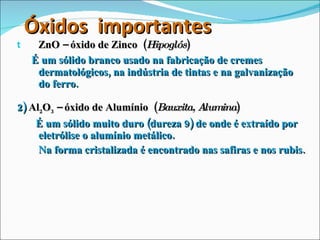 Óxidos  importantes ZnO – óxido de Zinco  ( Hipoglós ) É um sólido branco usado na fabricação de cremes dermatológicos, na indústria de tintas e na galvanização do ferro. 2)  Al 2 O 3  – óxido de Alumínio  ( Bauxita, Alumina ) É um sólido muito duro (dureza 9) de onde é extraído por eletrólise o alumínio metálico.  Na forma cristalizada é encontrado nas safiras e nos rubis. 